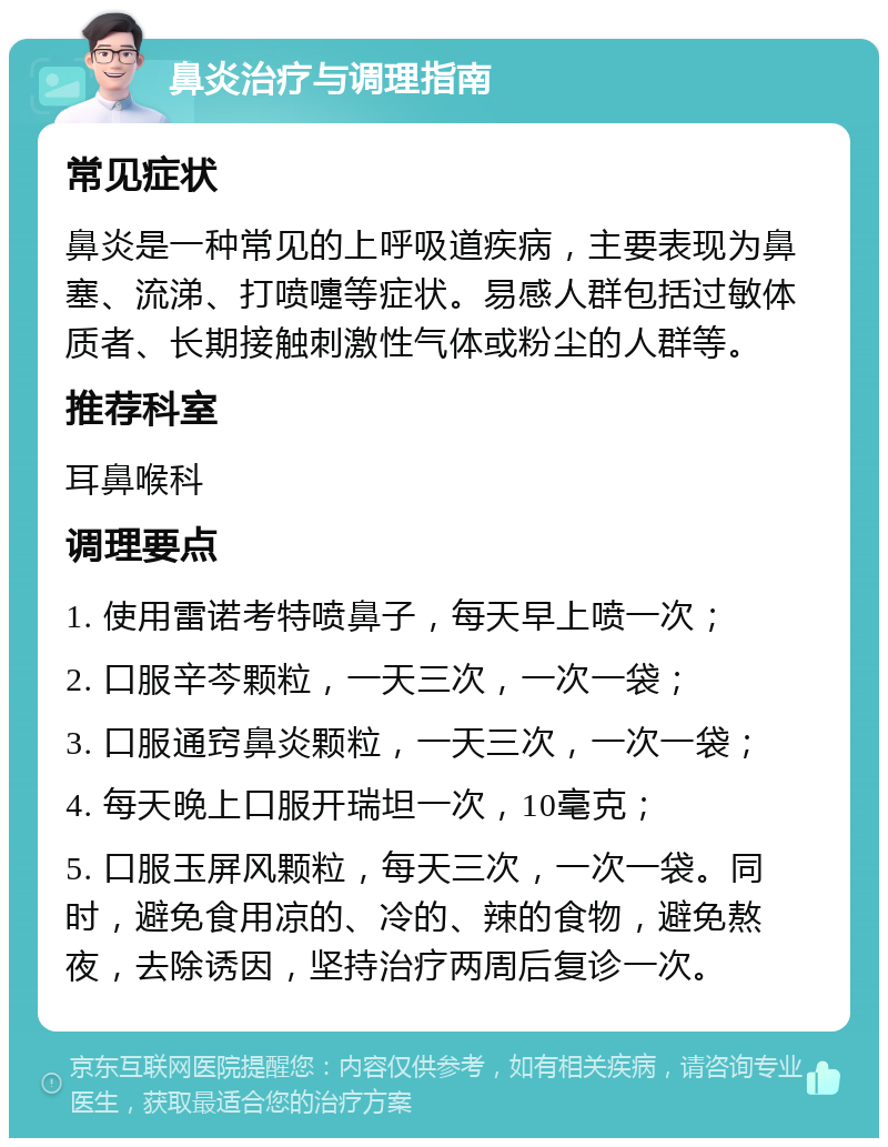 鼻炎治疗与调理指南 常见症状 鼻炎是一种常见的上呼吸道疾病，主要表现为鼻塞、流涕、打喷嚏等症状。易感人群包括过敏体质者、长期接触刺激性气体或粉尘的人群等。 推荐科室 耳鼻喉科 调理要点 1. 使用雷诺考特喷鼻子，每天早上喷一次； 2. 口服辛芩颗粒，一天三次，一次一袋； 3. 口服通窍鼻炎颗粒，一天三次，一次一袋； 4. 每天晚上口服开瑞坦一次，10毫克； 5. 口服玉屏风颗粒，每天三次，一次一袋。同时，避免食用凉的、冷的、辣的食物，避免熬夜，去除诱因，坚持治疗两周后复诊一次。