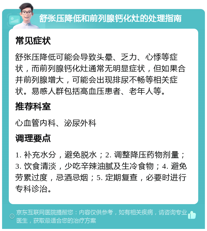 舒张压降低和前列腺钙化灶的处理指南 常见症状 舒张压降低可能会导致头晕、乏力、心悸等症状，而前列腺钙化灶通常无明显症状，但如果合并前列腺增大，可能会出现排尿不畅等相关症状。易感人群包括高血压患者、老年人等。 推荐科室 心血管内科、泌尿外科 调理要点 1. 补充水分，避免脱水；2. 调整降压药物剂量；3. 饮食清淡，少吃辛辣油腻及生冷食物；4. 避免劳累过度，忌酒忌烟；5. 定期复查，必要时进行专科诊治。