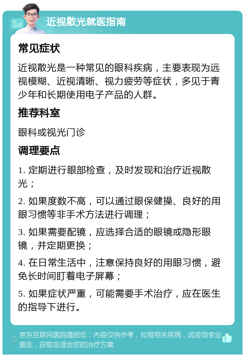 近视散光就医指南 常见症状 近视散光是一种常见的眼科疾病，主要表现为远视模糊、近视清晰、视力疲劳等症状，多见于青少年和长期使用电子产品的人群。 推荐科室 眼科或视光门诊 调理要点 1. 定期进行眼部检查，及时发现和治疗近视散光； 2. 如果度数不高，可以通过眼保健操、良好的用眼习惯等非手术方法进行调理； 3. 如果需要配镜，应选择合适的眼镜或隐形眼镜，并定期更换； 4. 在日常生活中，注意保持良好的用眼习惯，避免长时间盯着电子屏幕； 5. 如果症状严重，可能需要手术治疗，应在医生的指导下进行。