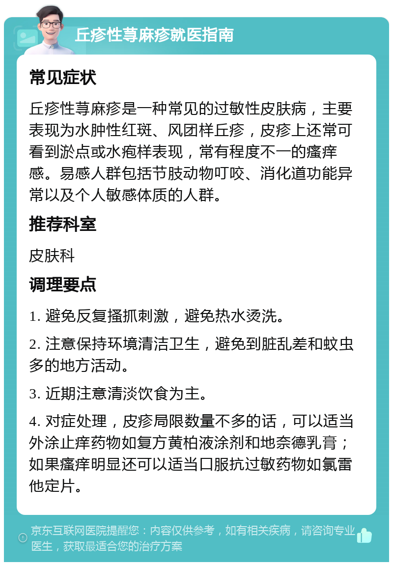 丘疹性荨麻疹就医指南 常见症状 丘疹性荨麻疹是一种常见的过敏性皮肤病，主要表现为水肿性红斑、风团样丘疹，皮疹上还常可看到淤点或水疱样表现，常有程度不一的瘙痒感。易感人群包括节肢动物叮咬、消化道功能异常以及个人敏感体质的人群。 推荐科室 皮肤科 调理要点 1. 避免反复搔抓刺激，避免热水烫洗。 2. 注意保持环境清洁卫生，避免到脏乱差和蚊虫多的地方活动。 3. 近期注意清淡饮食为主。 4. 对症处理，皮疹局限数量不多的话，可以适当外涂止痒药物如复方黄柏液涂剂和地奈德乳膏；如果瘙痒明显还可以适当口服抗过敏药物如氯雷他定片。