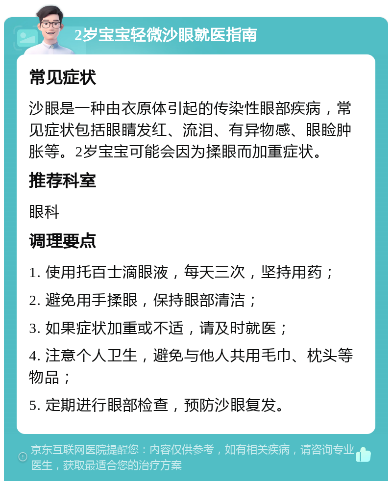 2岁宝宝轻微沙眼就医指南 常见症状 沙眼是一种由衣原体引起的传染性眼部疾病，常见症状包括眼睛发红、流泪、有异物感、眼睑肿胀等。2岁宝宝可能会因为揉眼而加重症状。 推荐科室 眼科 调理要点 1. 使用托百士滴眼液，每天三次，坚持用药； 2. 避免用手揉眼，保持眼部清洁； 3. 如果症状加重或不适，请及时就医； 4. 注意个人卫生，避免与他人共用毛巾、枕头等物品； 5. 定期进行眼部检查，预防沙眼复发。