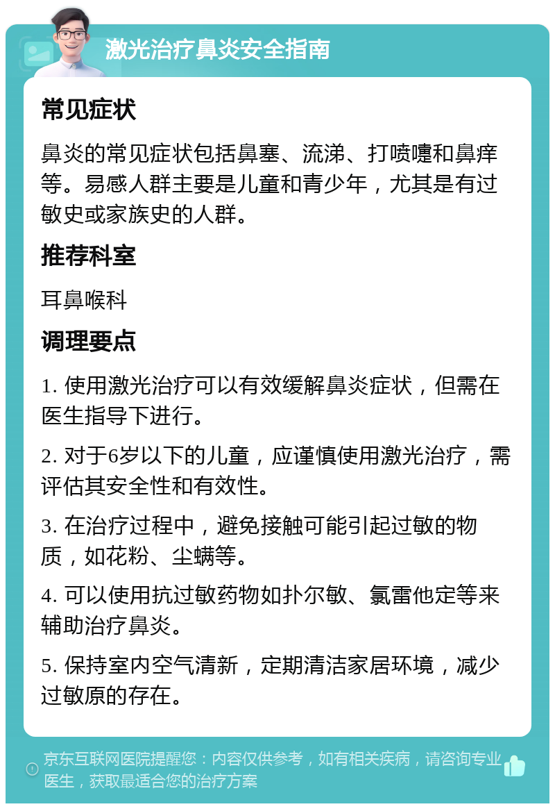 激光治疗鼻炎安全指南 常见症状 鼻炎的常见症状包括鼻塞、流涕、打喷嚏和鼻痒等。易感人群主要是儿童和青少年，尤其是有过敏史或家族史的人群。 推荐科室 耳鼻喉科 调理要点 1. 使用激光治疗可以有效缓解鼻炎症状，但需在医生指导下进行。 2. 对于6岁以下的儿童，应谨慎使用激光治疗，需评估其安全性和有效性。 3. 在治疗过程中，避免接触可能引起过敏的物质，如花粉、尘螨等。 4. 可以使用抗过敏药物如扑尔敏、氯雷他定等来辅助治疗鼻炎。 5. 保持室内空气清新，定期清洁家居环境，减少过敏原的存在。