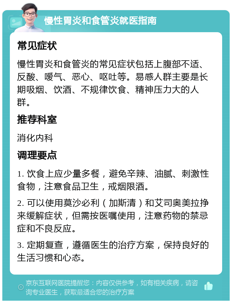 慢性胃炎和食管炎就医指南 常见症状 慢性胃炎和食管炎的常见症状包括上腹部不适、反酸、嗳气、恶心、呕吐等。易感人群主要是长期吸烟、饮酒、不规律饮食、精神压力大的人群。 推荐科室 消化内科 调理要点 1. 饮食上应少量多餐，避免辛辣、油腻、刺激性食物，注意食品卫生，戒烟限酒。 2. 可以使用莫沙必利（加斯清）和艾司奥美拉挣来缓解症状，但需按医嘱使用，注意药物的禁忌症和不良反应。 3. 定期复查，遵循医生的治疗方案，保持良好的生活习惯和心态。