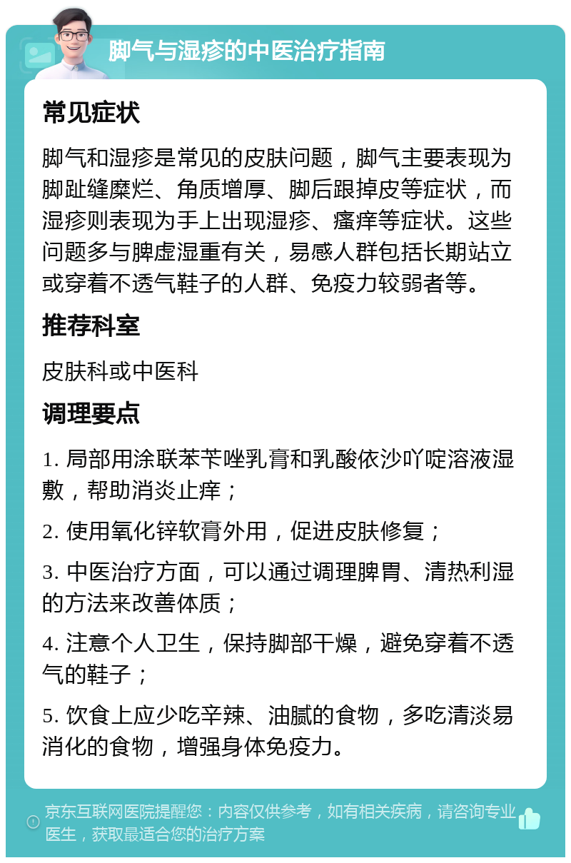 脚气与湿疹的中医治疗指南 常见症状 脚气和湿疹是常见的皮肤问题，脚气主要表现为脚趾缝糜烂、角质增厚、脚后跟掉皮等症状，而湿疹则表现为手上出现湿疹、瘙痒等症状。这些问题多与脾虚湿重有关，易感人群包括长期站立或穿着不透气鞋子的人群、免疫力较弱者等。 推荐科室 皮肤科或中医科 调理要点 1. 局部用涂联苯苄唑乳膏和乳酸依沙吖啶溶液湿敷，帮助消炎止痒； 2. 使用氧化锌软膏外用，促进皮肤修复； 3. 中医治疗方面，可以通过调理脾胃、清热利湿的方法来改善体质； 4. 注意个人卫生，保持脚部干燥，避免穿着不透气的鞋子； 5. 饮食上应少吃辛辣、油腻的食物，多吃清淡易消化的食物，增强身体免疫力。