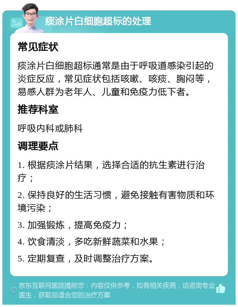 痰涂片白细胞超标的处理 常见症状 痰涂片白细胞超标通常是由于呼吸道感染引起的炎症反应，常见症状包括咳嗽、咳痰、胸闷等，易感人群为老年人、儿童和免疫力低下者。 推荐科室 呼吸内科或肺科 调理要点 1. 根据痰涂片结果，选择合适的抗生素进行治疗； 2. 保持良好的生活习惯，避免接触有害物质和环境污染； 3. 加强锻炼，提高免疫力； 4. 饮食清淡，多吃新鲜蔬菜和水果； 5. 定期复查，及时调整治疗方案。