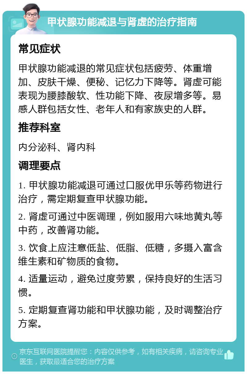 甲状腺功能减退与肾虚的治疗指南 常见症状 甲状腺功能减退的常见症状包括疲劳、体重增加、皮肤干燥、便秘、记忆力下降等。肾虚可能表现为腰膝酸软、性功能下降、夜尿增多等。易感人群包括女性、老年人和有家族史的人群。 推荐科室 内分泌科、肾内科 调理要点 1. 甲状腺功能减退可通过口服优甲乐等药物进行治疗，需定期复查甲状腺功能。 2. 肾虚可通过中医调理，例如服用六味地黄丸等中药，改善肾功能。 3. 饮食上应注意低盐、低脂、低糖，多摄入富含维生素和矿物质的食物。 4. 适量运动，避免过度劳累，保持良好的生活习惯。 5. 定期复查肾功能和甲状腺功能，及时调整治疗方案。