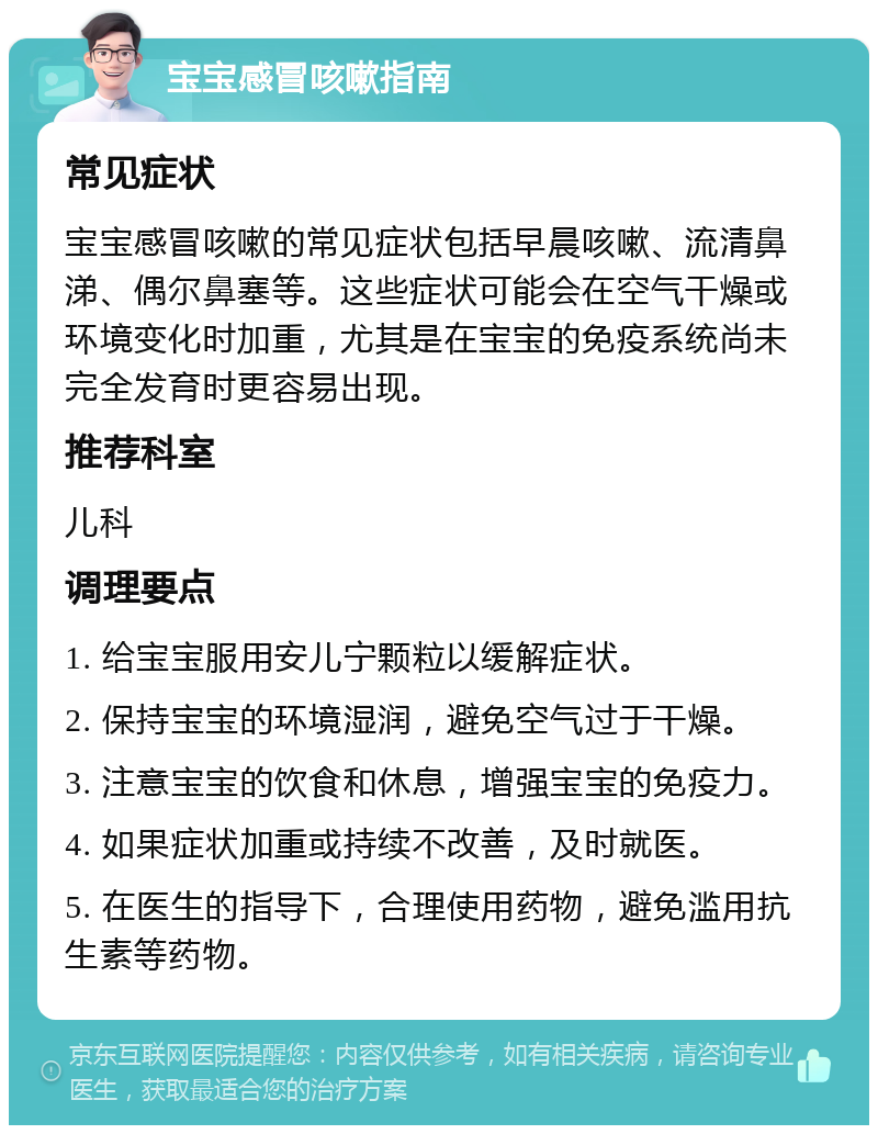 宝宝感冒咳嗽指南 常见症状 宝宝感冒咳嗽的常见症状包括早晨咳嗽、流清鼻涕、偶尔鼻塞等。这些症状可能会在空气干燥或环境变化时加重，尤其是在宝宝的免疫系统尚未完全发育时更容易出现。 推荐科室 儿科 调理要点 1. 给宝宝服用安儿宁颗粒以缓解症状。 2. 保持宝宝的环境湿润，避免空气过于干燥。 3. 注意宝宝的饮食和休息，增强宝宝的免疫力。 4. 如果症状加重或持续不改善，及时就医。 5. 在医生的指导下，合理使用药物，避免滥用抗生素等药物。