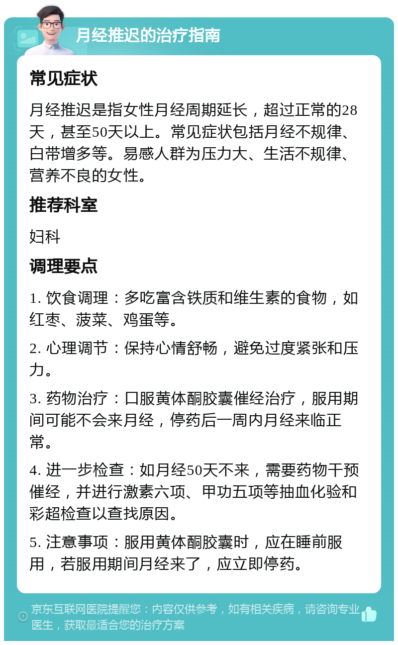 月经推迟的治疗指南 常见症状 月经推迟是指女性月经周期延长，超过正常的28天，甚至50天以上。常见症状包括月经不规律、白带增多等。易感人群为压力大、生活不规律、营养不良的女性。 推荐科室 妇科 调理要点 1. 饮食调理：多吃富含铁质和维生素的食物，如红枣、菠菜、鸡蛋等。 2. 心理调节：保持心情舒畅，避免过度紧张和压力。 3. 药物治疗：口服黄体酮胶囊催经治疗，服用期间可能不会来月经，停药后一周内月经来临正常。 4. 进一步检查：如月经50天不来，需要药物干预催经，并进行激素六项、甲功五项等抽血化验和彩超检查以查找原因。 5. 注意事项：服用黄体酮胶囊时，应在睡前服用，若服用期间月经来了，应立即停药。