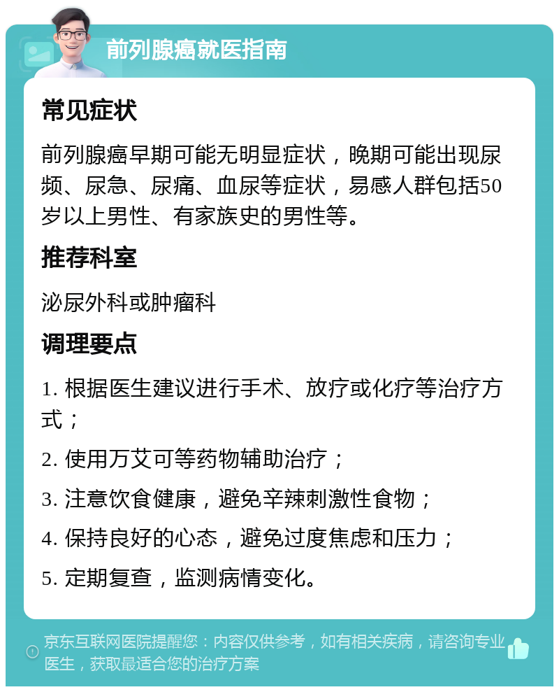 前列腺癌就医指南 常见症状 前列腺癌早期可能无明显症状，晚期可能出现尿频、尿急、尿痛、血尿等症状，易感人群包括50岁以上男性、有家族史的男性等。 推荐科室 泌尿外科或肿瘤科 调理要点 1. 根据医生建议进行手术、放疗或化疗等治疗方式； 2. 使用万艾可等药物辅助治疗； 3. 注意饮食健康，避免辛辣刺激性食物； 4. 保持良好的心态，避免过度焦虑和压力； 5. 定期复查，监测病情变化。