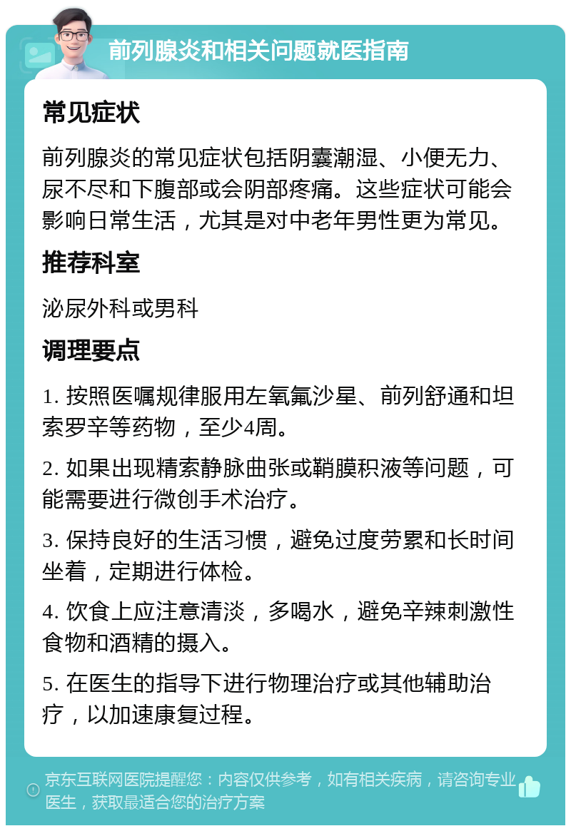 前列腺炎和相关问题就医指南 常见症状 前列腺炎的常见症状包括阴囊潮湿、小便无力、尿不尽和下腹部或会阴部疼痛。这些症状可能会影响日常生活，尤其是对中老年男性更为常见。 推荐科室 泌尿外科或男科 调理要点 1. 按照医嘱规律服用左氧氟沙星、前列舒通和坦索罗辛等药物，至少4周。 2. 如果出现精索静脉曲张或鞘膜积液等问题，可能需要进行微创手术治疗。 3. 保持良好的生活习惯，避免过度劳累和长时间坐着，定期进行体检。 4. 饮食上应注意清淡，多喝水，避免辛辣刺激性食物和酒精的摄入。 5. 在医生的指导下进行物理治疗或其他辅助治疗，以加速康复过程。