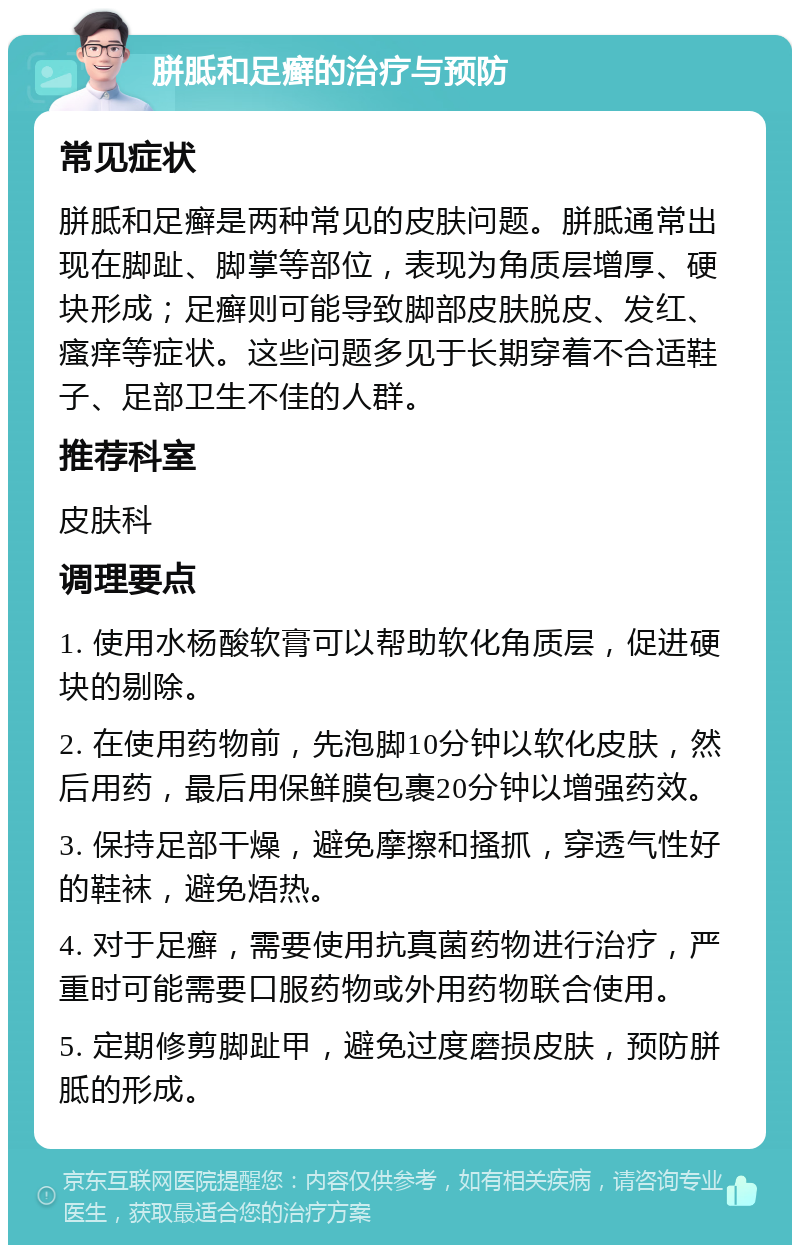 胼胝和足癣的治疗与预防 常见症状 胼胝和足癣是两种常见的皮肤问题。胼胝通常出现在脚趾、脚掌等部位，表现为角质层增厚、硬块形成；足癣则可能导致脚部皮肤脱皮、发红、瘙痒等症状。这些问题多见于长期穿着不合适鞋子、足部卫生不佳的人群。 推荐科室 皮肤科 调理要点 1. 使用水杨酸软膏可以帮助软化角质层，促进硬块的剔除。 2. 在使用药物前，先泡脚10分钟以软化皮肤，然后用药，最后用保鲜膜包裹20分钟以增强药效。 3. 保持足部干燥，避免摩擦和搔抓，穿透气性好的鞋袜，避免焐热。 4. 对于足癣，需要使用抗真菌药物进行治疗，严重时可能需要口服药物或外用药物联合使用。 5. 定期修剪脚趾甲，避免过度磨损皮肤，预防胼胝的形成。