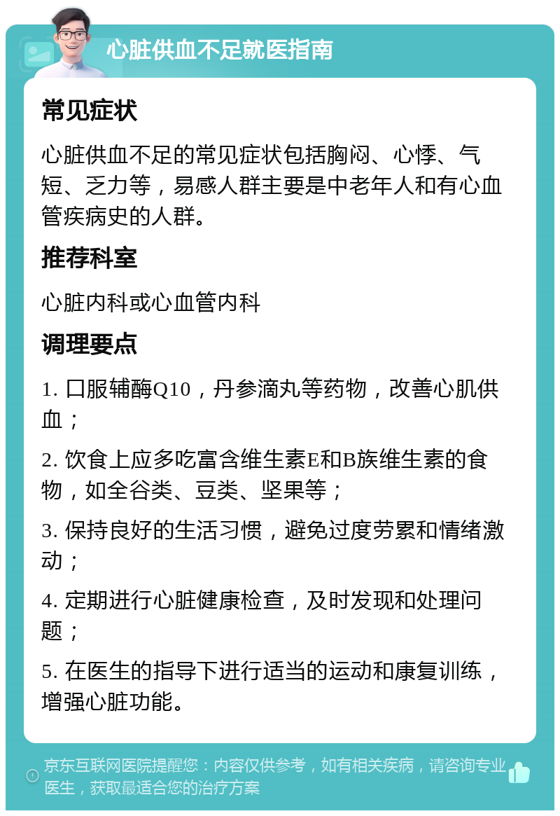 心脏供血不足就医指南 常见症状 心脏供血不足的常见症状包括胸闷、心悸、气短、乏力等，易感人群主要是中老年人和有心血管疾病史的人群。 推荐科室 心脏内科或心血管内科 调理要点 1. 口服辅酶Q10，丹参滴丸等药物，改善心肌供血； 2. 饮食上应多吃富含维生素E和B族维生素的食物，如全谷类、豆类、坚果等； 3. 保持良好的生活习惯，避免过度劳累和情绪激动； 4. 定期进行心脏健康检查，及时发现和处理问题； 5. 在医生的指导下进行适当的运动和康复训练，增强心脏功能。