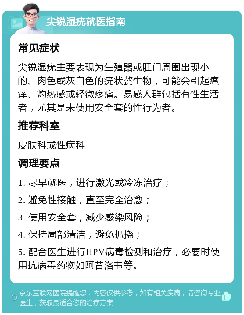 尖锐湿疣就医指南 常见症状 尖锐湿疣主要表现为生殖器或肛门周围出现小的、肉色或灰白色的疣状赘生物，可能会引起瘙痒、灼热感或轻微疼痛。易感人群包括有性生活者，尤其是未使用安全套的性行为者。 推荐科室 皮肤科或性病科 调理要点 1. 尽早就医，进行激光或冷冻治疗； 2. 避免性接触，直至完全治愈； 3. 使用安全套，减少感染风险； 4. 保持局部清洁，避免抓挠； 5. 配合医生进行HPV病毒检测和治疗，必要时使用抗病毒药物如阿昔洛韦等。