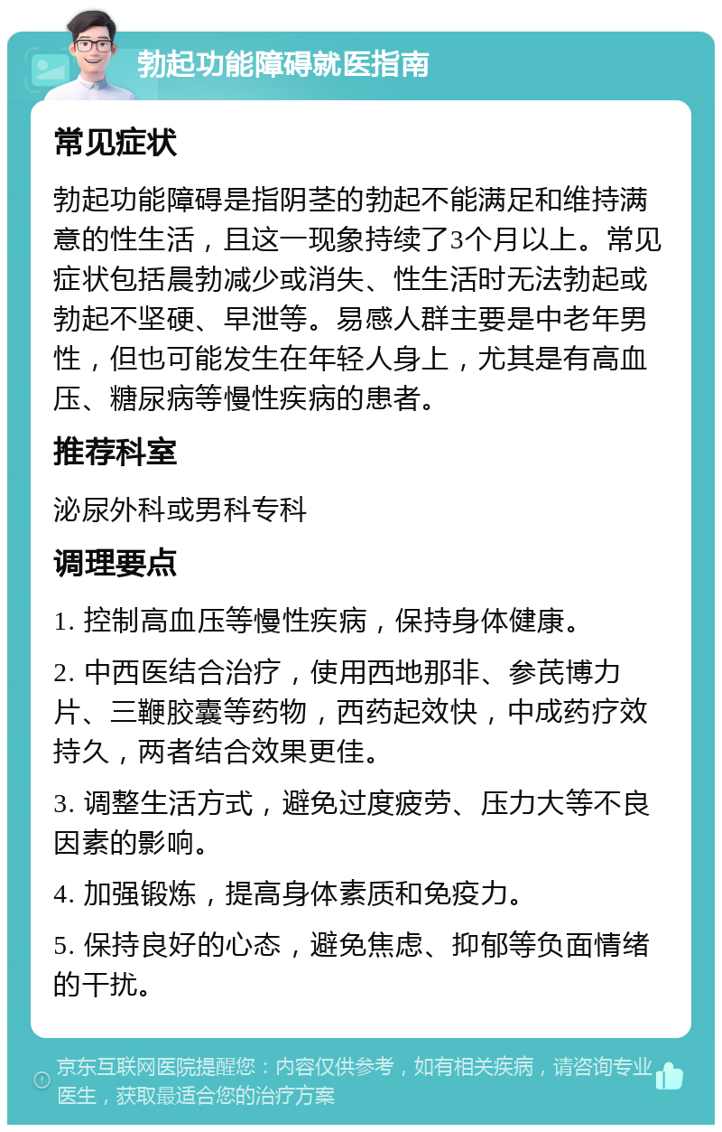 勃起功能障碍就医指南 常见症状 勃起功能障碍是指阴茎的勃起不能满足和维持满意的性生活，且这一现象持续了3个月以上。常见症状包括晨勃减少或消失、性生活时无法勃起或勃起不坚硬、早泄等。易感人群主要是中老年男性，但也可能发生在年轻人身上，尤其是有高血压、糖尿病等慢性疾病的患者。 推荐科室 泌尿外科或男科专科 调理要点 1. 控制高血压等慢性疾病，保持身体健康。 2. 中西医结合治疗，使用西地那非、参芪博力片、三鞭胶囊等药物，西药起效快，中成药疗效持久，两者结合效果更佳。 3. 调整生活方式，避免过度疲劳、压力大等不良因素的影响。 4. 加强锻炼，提高身体素质和免疫力。 5. 保持良好的心态，避免焦虑、抑郁等负面情绪的干扰。