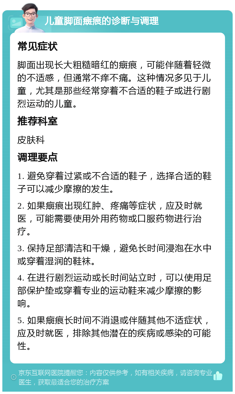 儿童脚面癍痕的诊断与调理 常见症状 脚面出现长大粗糙暗红的癍痕，可能伴随着轻微的不适感，但通常不痒不痛。这种情况多见于儿童，尤其是那些经常穿着不合适的鞋子或进行剧烈运动的儿童。 推荐科室 皮肤科 调理要点 1. 避免穿着过紧或不合适的鞋子，选择合适的鞋子可以减少摩擦的发生。 2. 如果癍痕出现红肿、疼痛等症状，应及时就医，可能需要使用外用药物或口服药物进行治疗。 3. 保持足部清洁和干燥，避免长时间浸泡在水中或穿着湿润的鞋袜。 4. 在进行剧烈运动或长时间站立时，可以使用足部保护垫或穿着专业的运动鞋来减少摩擦的影响。 5. 如果癍痕长时间不消退或伴随其他不适症状，应及时就医，排除其他潜在的疾病或感染的可能性。