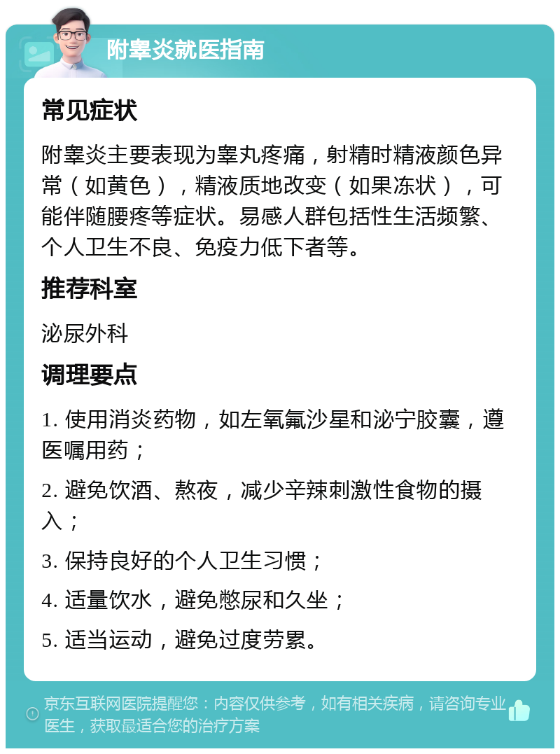 附睾炎就医指南 常见症状 附睾炎主要表现为睾丸疼痛，射精时精液颜色异常（如黄色），精液质地改变（如果冻状），可能伴随腰疼等症状。易感人群包括性生活频繁、个人卫生不良、免疫力低下者等。 推荐科室 泌尿外科 调理要点 1. 使用消炎药物，如左氧氟沙星和泌宁胶囊，遵医嘱用药； 2. 避免饮酒、熬夜，减少辛辣刺激性食物的摄入； 3. 保持良好的个人卫生习惯； 4. 适量饮水，避免憋尿和久坐； 5. 适当运动，避免过度劳累。