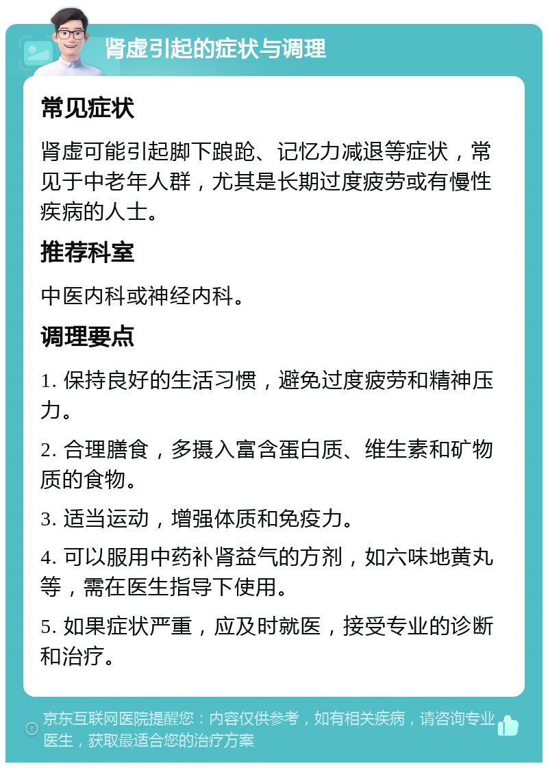 肾虚引起的症状与调理 常见症状 肾虚可能引起脚下踉跄、记忆力减退等症状，常见于中老年人群，尤其是长期过度疲劳或有慢性疾病的人士。 推荐科室 中医内科或神经内科。 调理要点 1. 保持良好的生活习惯，避免过度疲劳和精神压力。 2. 合理膳食，多摄入富含蛋白质、维生素和矿物质的食物。 3. 适当运动，增强体质和免疫力。 4. 可以服用中药补肾益气的方剂，如六味地黄丸等，需在医生指导下使用。 5. 如果症状严重，应及时就医，接受专业的诊断和治疗。