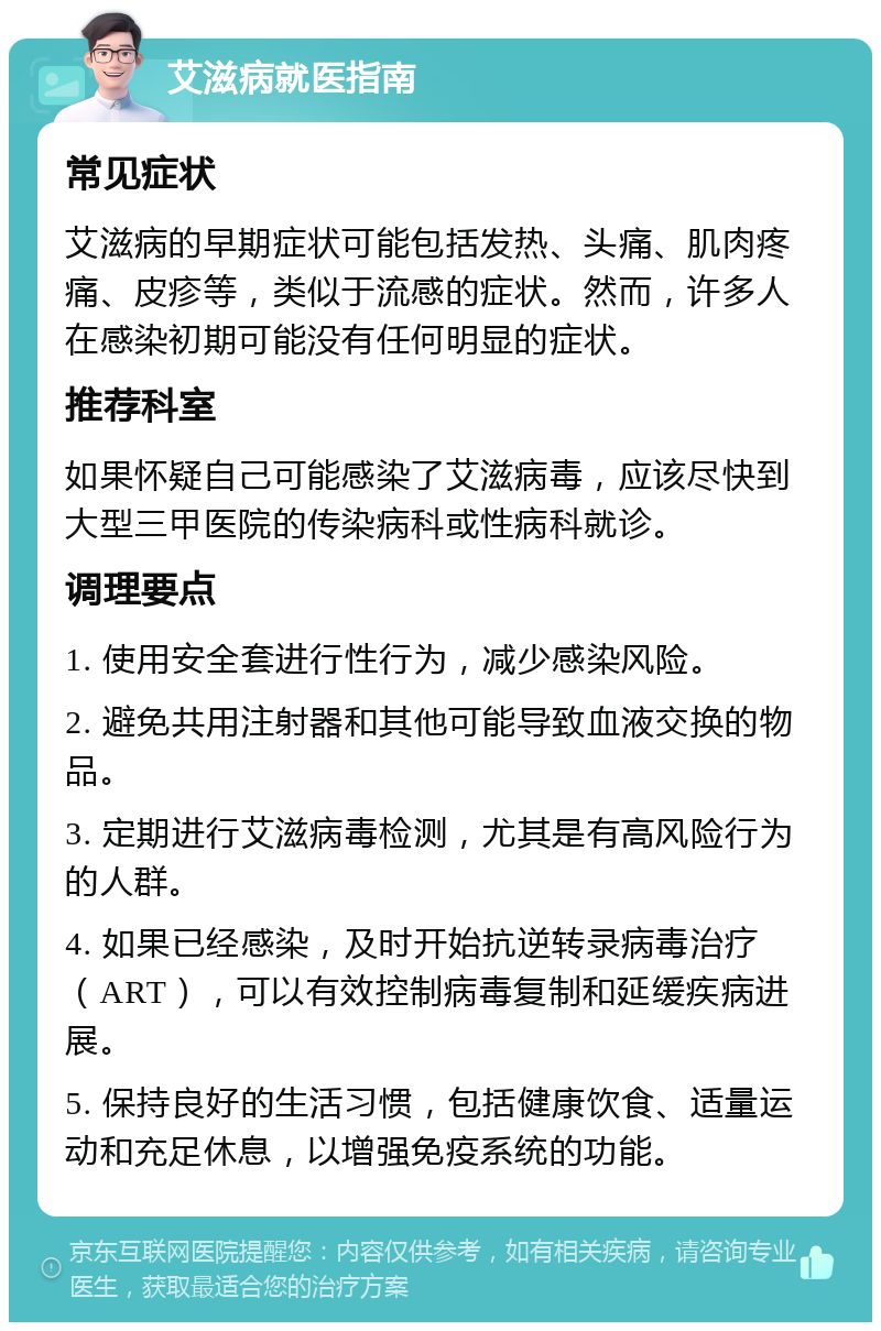 艾滋病就医指南 常见症状 艾滋病的早期症状可能包括发热、头痛、肌肉疼痛、皮疹等，类似于流感的症状。然而，许多人在感染初期可能没有任何明显的症状。 推荐科室 如果怀疑自己可能感染了艾滋病毒，应该尽快到大型三甲医院的传染病科或性病科就诊。 调理要点 1. 使用安全套进行性行为，减少感染风险。 2. 避免共用注射器和其他可能导致血液交换的物品。 3. 定期进行艾滋病毒检测，尤其是有高风险行为的人群。 4. 如果已经感染，及时开始抗逆转录病毒治疗（ART），可以有效控制病毒复制和延缓疾病进展。 5. 保持良好的生活习惯，包括健康饮食、适量运动和充足休息，以增强免疫系统的功能。