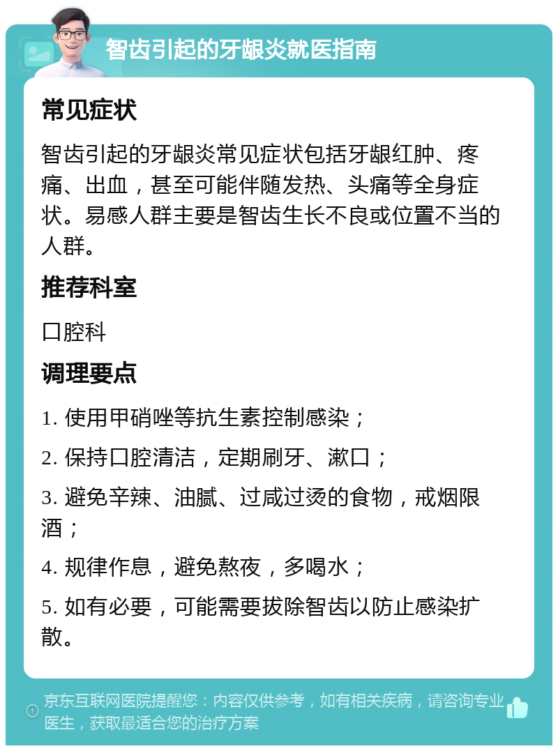 智齿引起的牙龈炎就医指南 常见症状 智齿引起的牙龈炎常见症状包括牙龈红肿、疼痛、出血，甚至可能伴随发热、头痛等全身症状。易感人群主要是智齿生长不良或位置不当的人群。 推荐科室 口腔科 调理要点 1. 使用甲硝唑等抗生素控制感染； 2. 保持口腔清洁，定期刷牙、漱口； 3. 避免辛辣、油腻、过咸过烫的食物，戒烟限酒； 4. 规律作息，避免熬夜，多喝水； 5. 如有必要，可能需要拔除智齿以防止感染扩散。