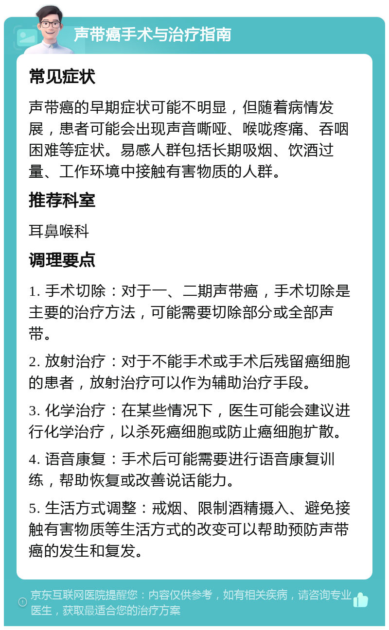 声带癌手术与治疗指南 常见症状 声带癌的早期症状可能不明显，但随着病情发展，患者可能会出现声音嘶哑、喉咙疼痛、吞咽困难等症状。易感人群包括长期吸烟、饮酒过量、工作环境中接触有害物质的人群。 推荐科室 耳鼻喉科 调理要点 1. 手术切除：对于一、二期声带癌，手术切除是主要的治疗方法，可能需要切除部分或全部声带。 2. 放射治疗：对于不能手术或手术后残留癌细胞的患者，放射治疗可以作为辅助治疗手段。 3. 化学治疗：在某些情况下，医生可能会建议进行化学治疗，以杀死癌细胞或防止癌细胞扩散。 4. 语音康复：手术后可能需要进行语音康复训练，帮助恢复或改善说话能力。 5. 生活方式调整：戒烟、限制酒精摄入、避免接触有害物质等生活方式的改变可以帮助预防声带癌的发生和复发。