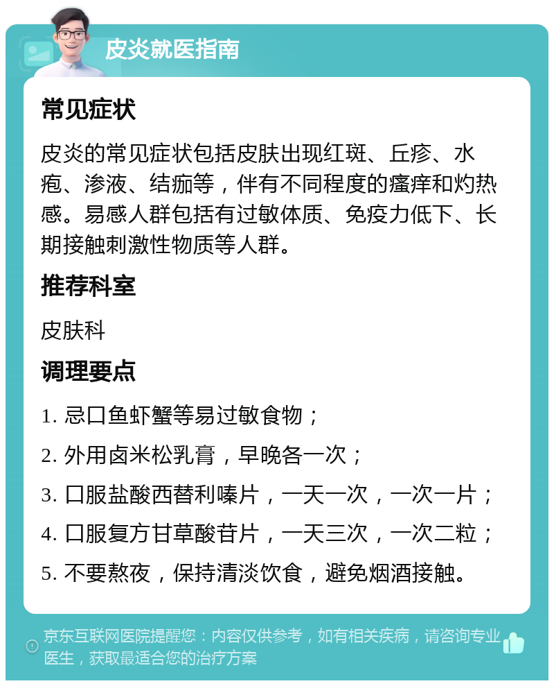 皮炎就医指南 常见症状 皮炎的常见症状包括皮肤出现红斑、丘疹、水疱、渗液、结痂等，伴有不同程度的瘙痒和灼热感。易感人群包括有过敏体质、免疫力低下、长期接触刺激性物质等人群。 推荐科室 皮肤科 调理要点 1. 忌口鱼虾蟹等易过敏食物； 2. 外用卤米松乳膏，早晚各一次； 3. 口服盐酸西替利嗪片，一天一次，一次一片； 4. 口服复方甘草酸苷片，一天三次，一次二粒； 5. 不要熬夜，保持清淡饮食，避免烟酒接触。