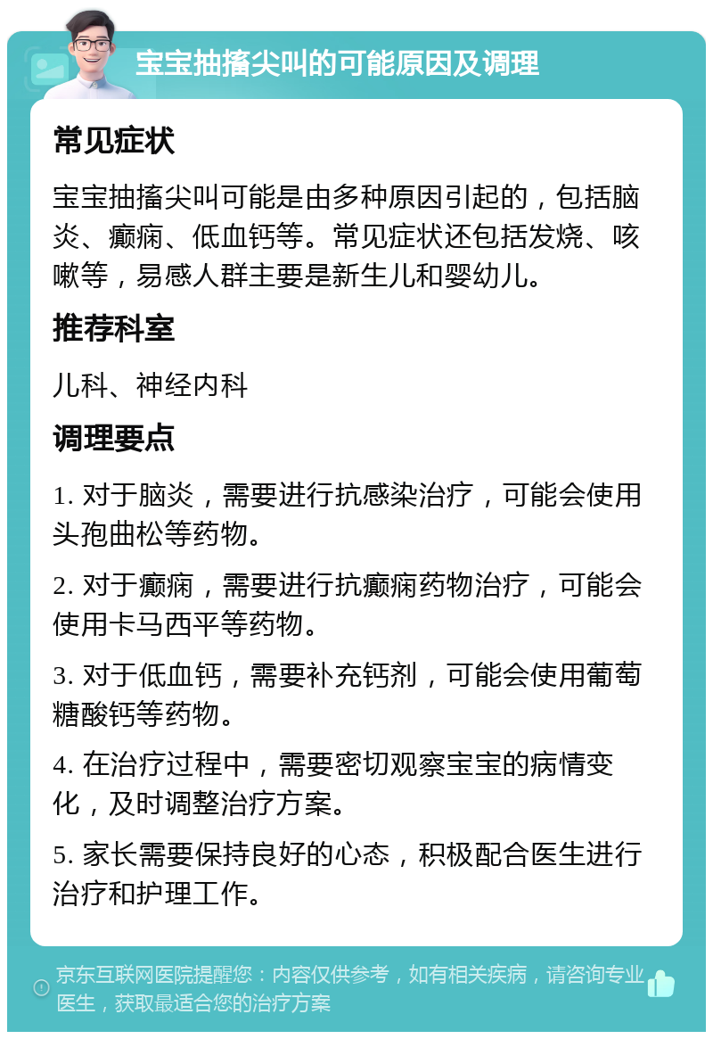 宝宝抽搐尖叫的可能原因及调理 常见症状 宝宝抽搐尖叫可能是由多种原因引起的，包括脑炎、癫痫、低血钙等。常见症状还包括发烧、咳嗽等，易感人群主要是新生儿和婴幼儿。 推荐科室 儿科、神经内科 调理要点 1. 对于脑炎，需要进行抗感染治疗，可能会使用头孢曲松等药物。 2. 对于癫痫，需要进行抗癫痫药物治疗，可能会使用卡马西平等药物。 3. 对于低血钙，需要补充钙剂，可能会使用葡萄糖酸钙等药物。 4. 在治疗过程中，需要密切观察宝宝的病情变化，及时调整治疗方案。 5. 家长需要保持良好的心态，积极配合医生进行治疗和护理工作。