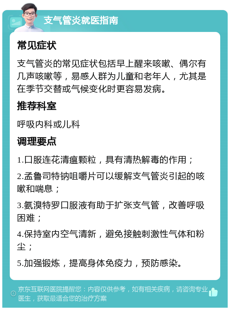 支气管炎就医指南 常见症状 支气管炎的常见症状包括早上醒来咳嗽、偶尔有几声咳嗽等，易感人群为儿童和老年人，尤其是在季节交替或气候变化时更容易发病。 推荐科室 呼吸内科或儿科 调理要点 1.口服连花清瘟颗粒，具有清热解毒的作用； 2.孟鲁司特钠咀嚼片可以缓解支气管炎引起的咳嗽和喘息； 3.氨溴特罗口服液有助于扩张支气管，改善呼吸困难； 4.保持室内空气清新，避免接触刺激性气体和粉尘； 5.加强锻炼，提高身体免疫力，预防感染。