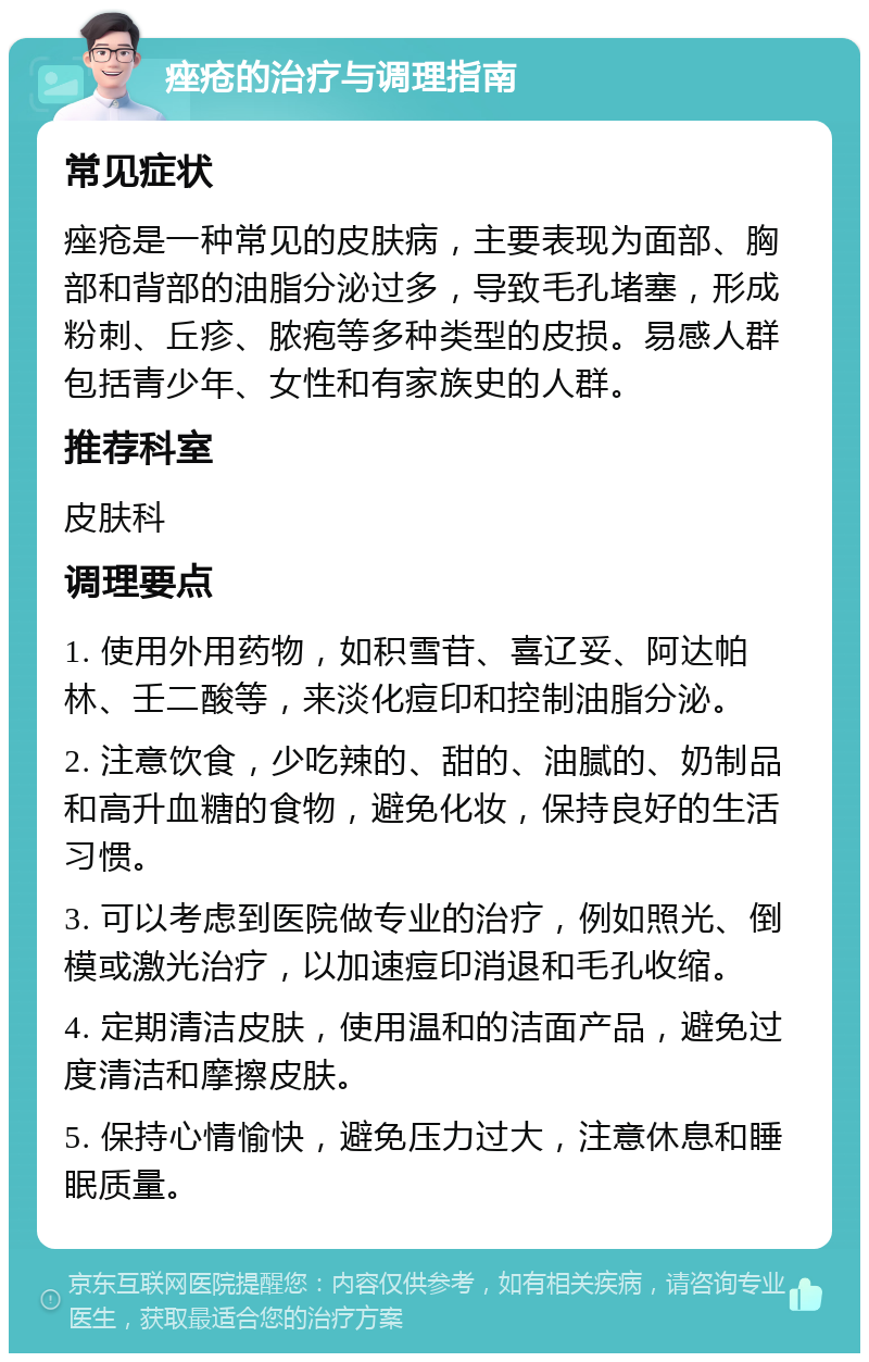 痤疮的治疗与调理指南 常见症状 痤疮是一种常见的皮肤病，主要表现为面部、胸部和背部的油脂分泌过多，导致毛孔堵塞，形成粉刺、丘疹、脓疱等多种类型的皮损。易感人群包括青少年、女性和有家族史的人群。 推荐科室 皮肤科 调理要点 1. 使用外用药物，如积雪苷、喜辽妥、阿达帕林、壬二酸等，来淡化痘印和控制油脂分泌。 2. 注意饮食，少吃辣的、甜的、油腻的、奶制品和高升血糖的食物，避免化妆，保持良好的生活习惯。 3. 可以考虑到医院做专业的治疗，例如照光、倒模或激光治疗，以加速痘印消退和毛孔收缩。 4. 定期清洁皮肤，使用温和的洁面产品，避免过度清洁和摩擦皮肤。 5. 保持心情愉快，避免压力过大，注意休息和睡眠质量。