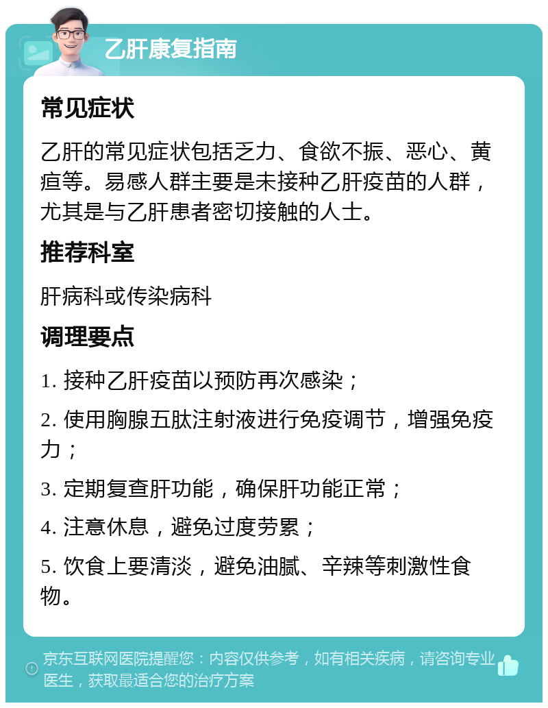 乙肝康复指南 常见症状 乙肝的常见症状包括乏力、食欲不振、恶心、黄疸等。易感人群主要是未接种乙肝疫苗的人群，尤其是与乙肝患者密切接触的人士。 推荐科室 肝病科或传染病科 调理要点 1. 接种乙肝疫苗以预防再次感染； 2. 使用胸腺五肽注射液进行免疫调节，增强免疫力； 3. 定期复查肝功能，确保肝功能正常； 4. 注意休息，避免过度劳累； 5. 饮食上要清淡，避免油腻、辛辣等刺激性食物。