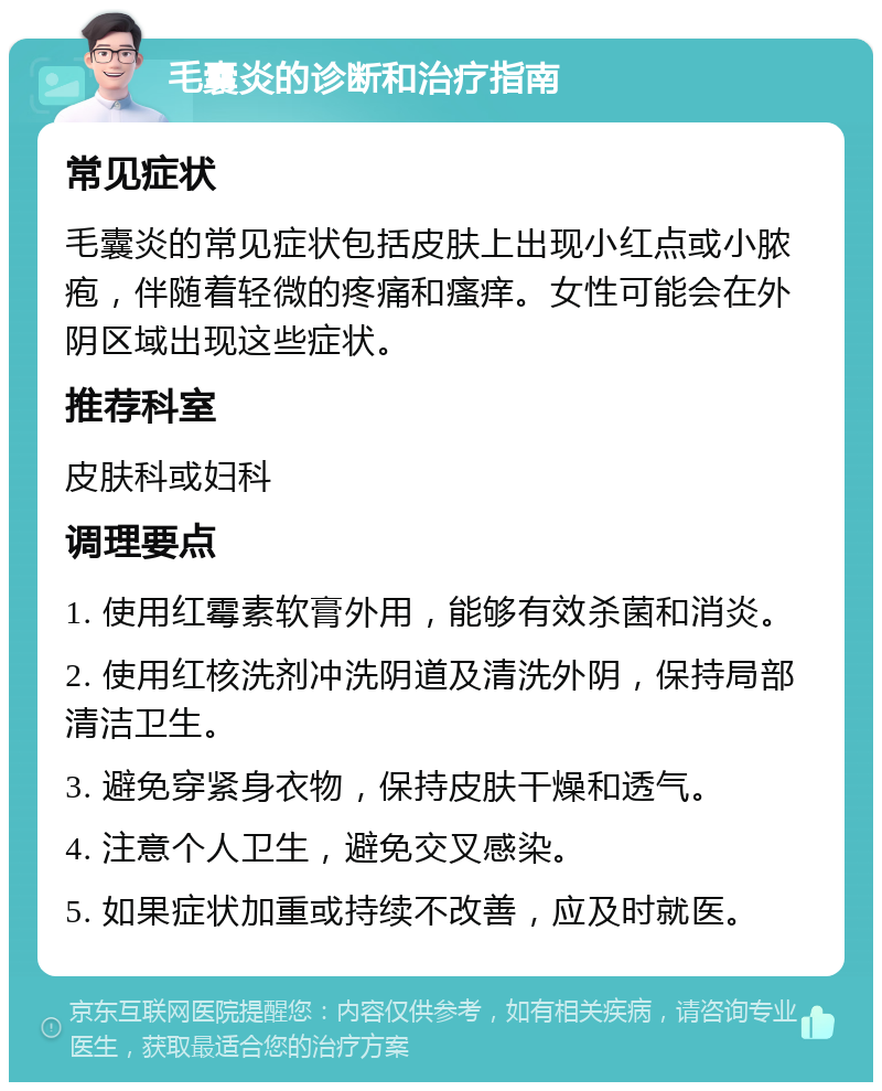 毛囊炎的诊断和治疗指南 常见症状 毛囊炎的常见症状包括皮肤上出现小红点或小脓疱，伴随着轻微的疼痛和瘙痒。女性可能会在外阴区域出现这些症状。 推荐科室 皮肤科或妇科 调理要点 1. 使用红霉素软膏外用，能够有效杀菌和消炎。 2. 使用红核洗剂冲洗阴道及清洗外阴，保持局部清洁卫生。 3. 避免穿紧身衣物，保持皮肤干燥和透气。 4. 注意个人卫生，避免交叉感染。 5. 如果症状加重或持续不改善，应及时就医。