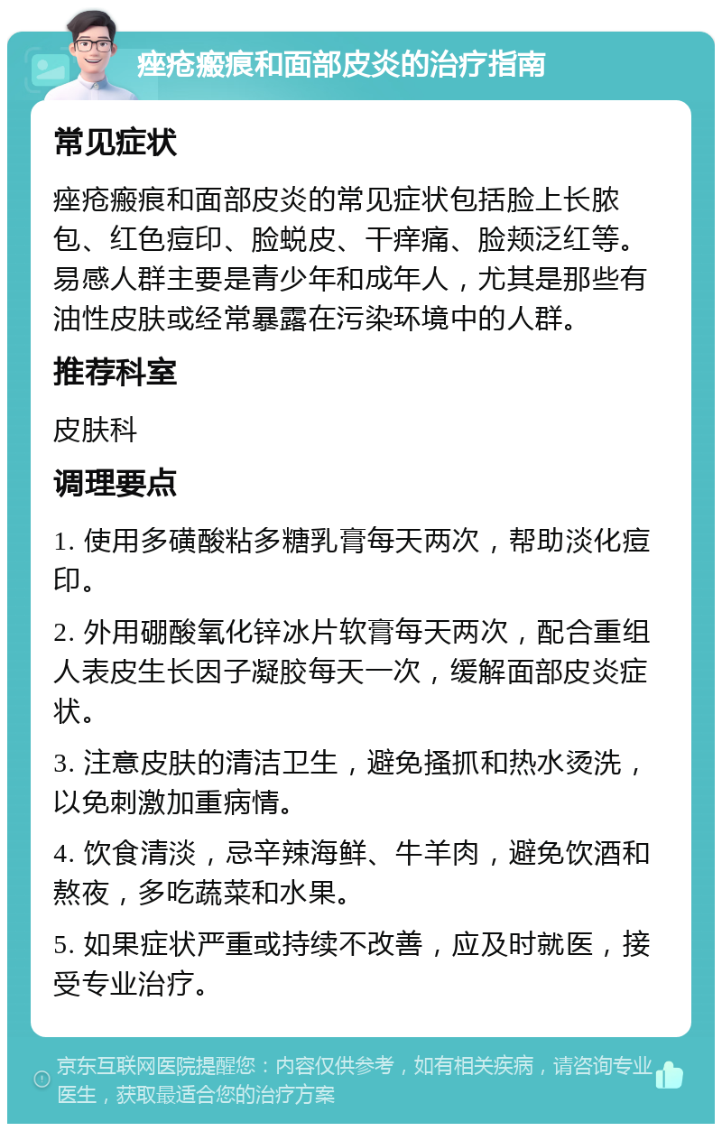 痤疮瘢痕和面部皮炎的治疗指南 常见症状 痤疮瘢痕和面部皮炎的常见症状包括脸上长脓包、红色痘印、脸蜕皮、干痒痛、脸颊泛红等。易感人群主要是青少年和成年人，尤其是那些有油性皮肤或经常暴露在污染环境中的人群。 推荐科室 皮肤科 调理要点 1. 使用多磺酸粘多糖乳膏每天两次，帮助淡化痘印。 2. 外用硼酸氧化锌冰片软膏每天两次，配合重组人表皮生长因子凝胶每天一次，缓解面部皮炎症状。 3. 注意皮肤的清洁卫生，避免搔抓和热水烫洗，以免刺激加重病情。 4. 饮食清淡，忌辛辣海鲜、牛羊肉，避免饮酒和熬夜，多吃蔬菜和水果。 5. 如果症状严重或持续不改善，应及时就医，接受专业治疗。