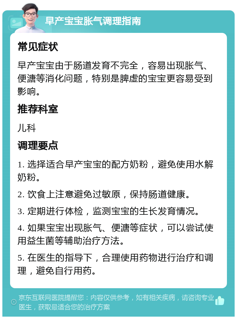 早产宝宝胀气调理指南 常见症状 早产宝宝由于肠道发育不完全，容易出现胀气、便溏等消化问题，特别是脾虚的宝宝更容易受到影响。 推荐科室 儿科 调理要点 1. 选择适合早产宝宝的配方奶粉，避免使用水解奶粉。 2. 饮食上注意避免过敏原，保持肠道健康。 3. 定期进行体检，监测宝宝的生长发育情况。 4. 如果宝宝出现胀气、便溏等症状，可以尝试使用益生菌等辅助治疗方法。 5. 在医生的指导下，合理使用药物进行治疗和调理，避免自行用药。