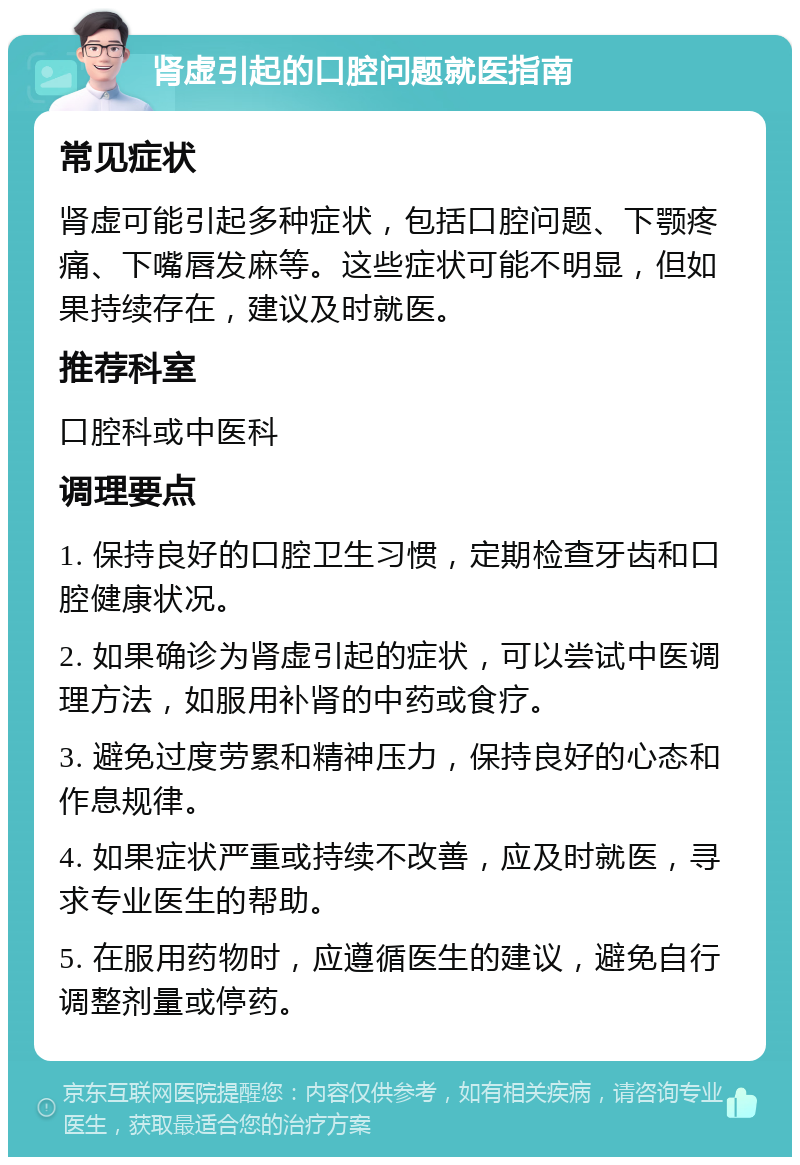 肾虚引起的口腔问题就医指南 常见症状 肾虚可能引起多种症状，包括口腔问题、下颚疼痛、下嘴唇发麻等。这些症状可能不明显，但如果持续存在，建议及时就医。 推荐科室 口腔科或中医科 调理要点 1. 保持良好的口腔卫生习惯，定期检查牙齿和口腔健康状况。 2. 如果确诊为肾虚引起的症状，可以尝试中医调理方法，如服用补肾的中药或食疗。 3. 避免过度劳累和精神压力，保持良好的心态和作息规律。 4. 如果症状严重或持续不改善，应及时就医，寻求专业医生的帮助。 5. 在服用药物时，应遵循医生的建议，避免自行调整剂量或停药。