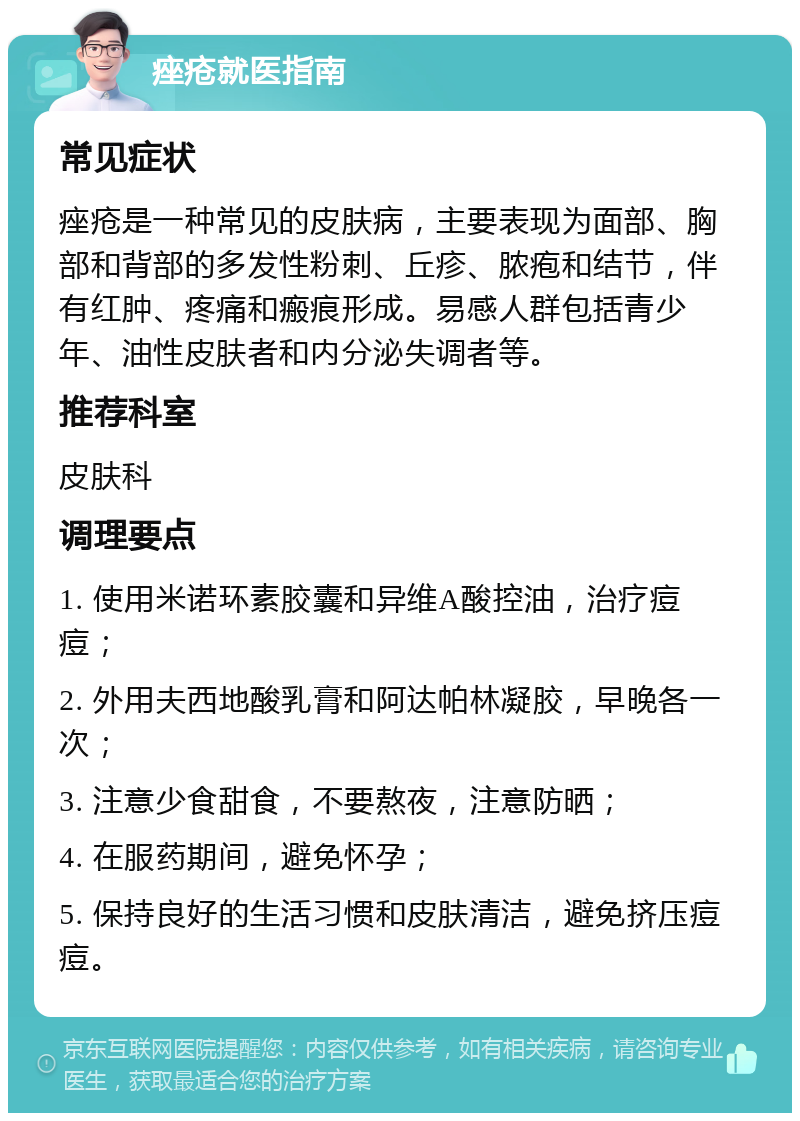 痤疮就医指南 常见症状 痤疮是一种常见的皮肤病，主要表现为面部、胸部和背部的多发性粉刺、丘疹、脓疱和结节，伴有红肿、疼痛和瘢痕形成。易感人群包括青少年、油性皮肤者和内分泌失调者等。 推荐科室 皮肤科 调理要点 1. 使用米诺环素胶囊和异维A酸控油，治疗痘痘； 2. 外用夫西地酸乳膏和阿达帕林凝胶，早晚各一次； 3. 注意少食甜食，不要熬夜，注意防晒； 4. 在服药期间，避免怀孕； 5. 保持良好的生活习惯和皮肤清洁，避免挤压痘痘。