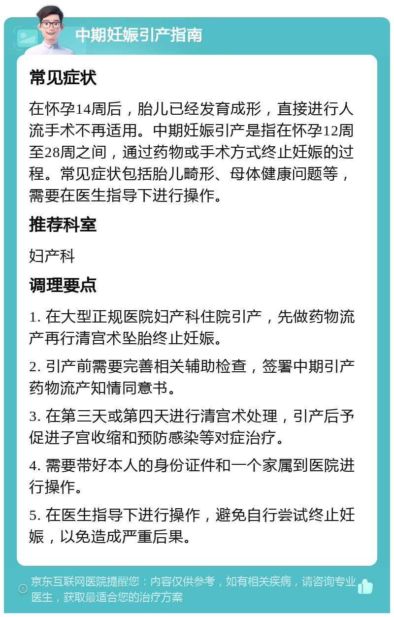 中期妊娠引产指南 常见症状 在怀孕14周后，胎儿已经发育成形，直接进行人流手术不再适用。中期妊娠引产是指在怀孕12周至28周之间，通过药物或手术方式终止妊娠的过程。常见症状包括胎儿畸形、母体健康问题等，需要在医生指导下进行操作。 推荐科室 妇产科 调理要点 1. 在大型正规医院妇产科住院引产，先做药物流产再行清宫术坠胎终止妊娠。 2. 引产前需要完善相关辅助检查，签署中期引产药物流产知情同意书。 3. 在第三天或第四天进行清宫术处理，引产后予促进子宫收缩和预防感染等对症治疗。 4. 需要带好本人的身份证件和一个家属到医院进行操作。 5. 在医生指导下进行操作，避免自行尝试终止妊娠，以免造成严重后果。