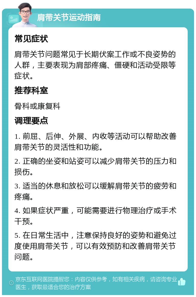 肩带关节运动指南 常见症状 肩带关节问题常见于长期伏案工作或不良姿势的人群，主要表现为肩部疼痛、僵硬和活动受限等症状。 推荐科室 骨科或康复科 调理要点 1. 前屈、后伸、外展、内收等活动可以帮助改善肩带关节的灵活性和功能。 2. 正确的坐姿和站姿可以减少肩带关节的压力和损伤。 3. 适当的休息和放松可以缓解肩带关节的疲劳和疼痛。 4. 如果症状严重，可能需要进行物理治疗或手术干预。 5. 在日常生活中，注意保持良好的姿势和避免过度使用肩带关节，可以有效预防和改善肩带关节问题。