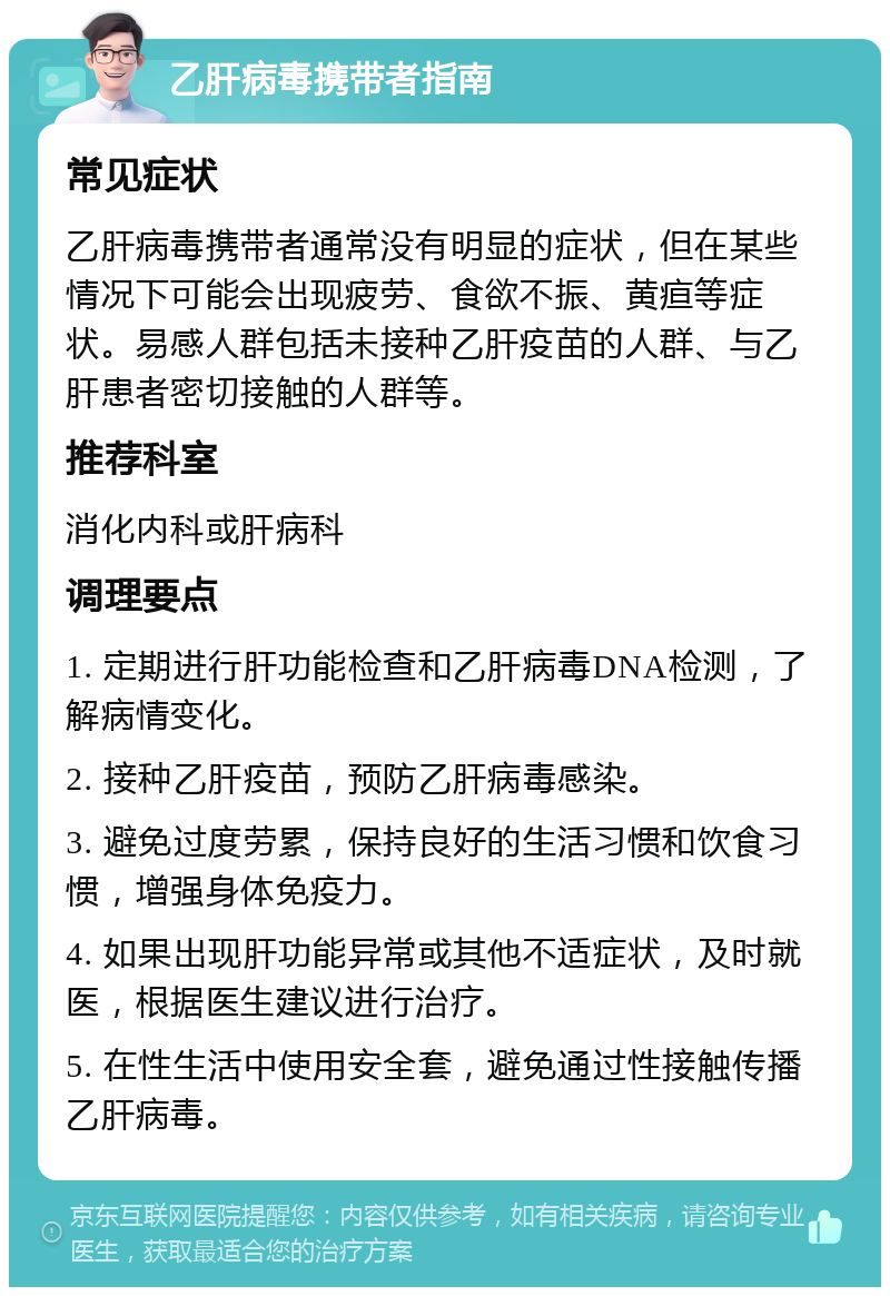 乙肝病毒携带者指南 常见症状 乙肝病毒携带者通常没有明显的症状，但在某些情况下可能会出现疲劳、食欲不振、黄疸等症状。易感人群包括未接种乙肝疫苗的人群、与乙肝患者密切接触的人群等。 推荐科室 消化内科或肝病科 调理要点 1. 定期进行肝功能检查和乙肝病毒DNA检测，了解病情变化。 2. 接种乙肝疫苗，预防乙肝病毒感染。 3. 避免过度劳累，保持良好的生活习惯和饮食习惯，增强身体免疫力。 4. 如果出现肝功能异常或其他不适症状，及时就医，根据医生建议进行治疗。 5. 在性生活中使用安全套，避免通过性接触传播乙肝病毒。