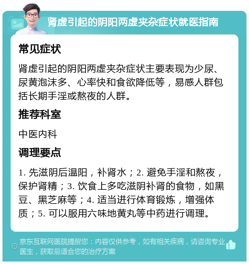 肾虚引起的阴阳两虚夹杂症状就医指南 常见症状 肾虚引起的阴阳两虚夹杂症状主要表现为少尿、尿黄泡沫多、心率快和食欲降低等，易感人群包括长期手淫或熬夜的人群。 推荐科室 中医内科 调理要点 1. 先滋阴后温阳，补肾水；2. 避免手淫和熬夜，保护肾精；3. 饮食上多吃滋阴补肾的食物，如黑豆、黑芝麻等；4. 适当进行体育锻炼，增强体质；5. 可以服用六味地黄丸等中药进行调理。