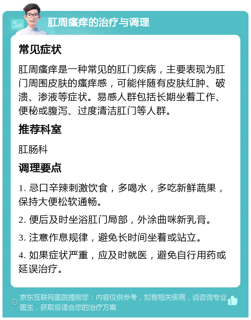 肛周瘙痒的治疗与调理 常见症状 肛周瘙痒是一种常见的肛门疾病，主要表现为肛门周围皮肤的瘙痒感，可能伴随有皮肤红肿、破溃、渗液等症状。易感人群包括长期坐着工作、便秘或腹泻、过度清洁肛门等人群。 推荐科室 肛肠科 调理要点 1. 忌口辛辣刺激饮食，多喝水，多吃新鲜蔬果，保持大便松软通畅。 2. 便后及时坐浴肛门局部，外涂曲咪新乳膏。 3. 注意作息规律，避免长时间坐着或站立。 4. 如果症状严重，应及时就医，避免自行用药或延误治疗。