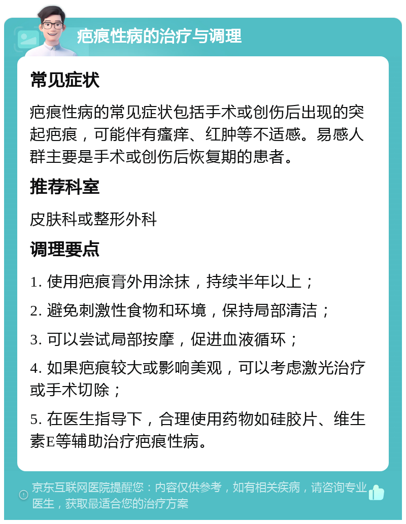 疤痕性病的治疗与调理 常见症状 疤痕性病的常见症状包括手术或创伤后出现的突起疤痕，可能伴有瘙痒、红肿等不适感。易感人群主要是手术或创伤后恢复期的患者。 推荐科室 皮肤科或整形外科 调理要点 1. 使用疤痕膏外用涂抹，持续半年以上； 2. 避免刺激性食物和环境，保持局部清洁； 3. 可以尝试局部按摩，促进血液循环； 4. 如果疤痕较大或影响美观，可以考虑激光治疗或手术切除； 5. 在医生指导下，合理使用药物如硅胶片、维生素E等辅助治疗疤痕性病。