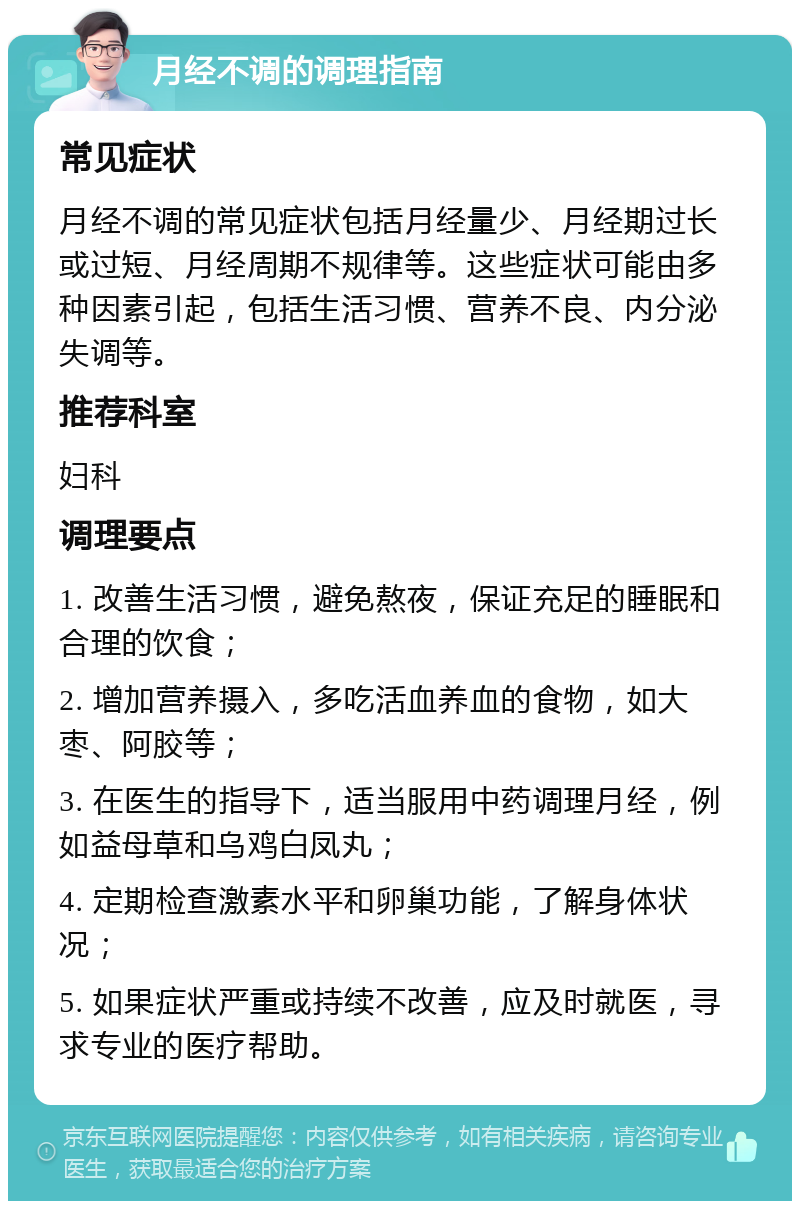 月经不调的调理指南 常见症状 月经不调的常见症状包括月经量少、月经期过长或过短、月经周期不规律等。这些症状可能由多种因素引起，包括生活习惯、营养不良、内分泌失调等。 推荐科室 妇科 调理要点 1. 改善生活习惯，避免熬夜，保证充足的睡眠和合理的饮食； 2. 增加营养摄入，多吃活血养血的食物，如大枣、阿胶等； 3. 在医生的指导下，适当服用中药调理月经，例如益母草和乌鸡白凤丸； 4. 定期检查激素水平和卵巢功能，了解身体状况； 5. 如果症状严重或持续不改善，应及时就医，寻求专业的医疗帮助。