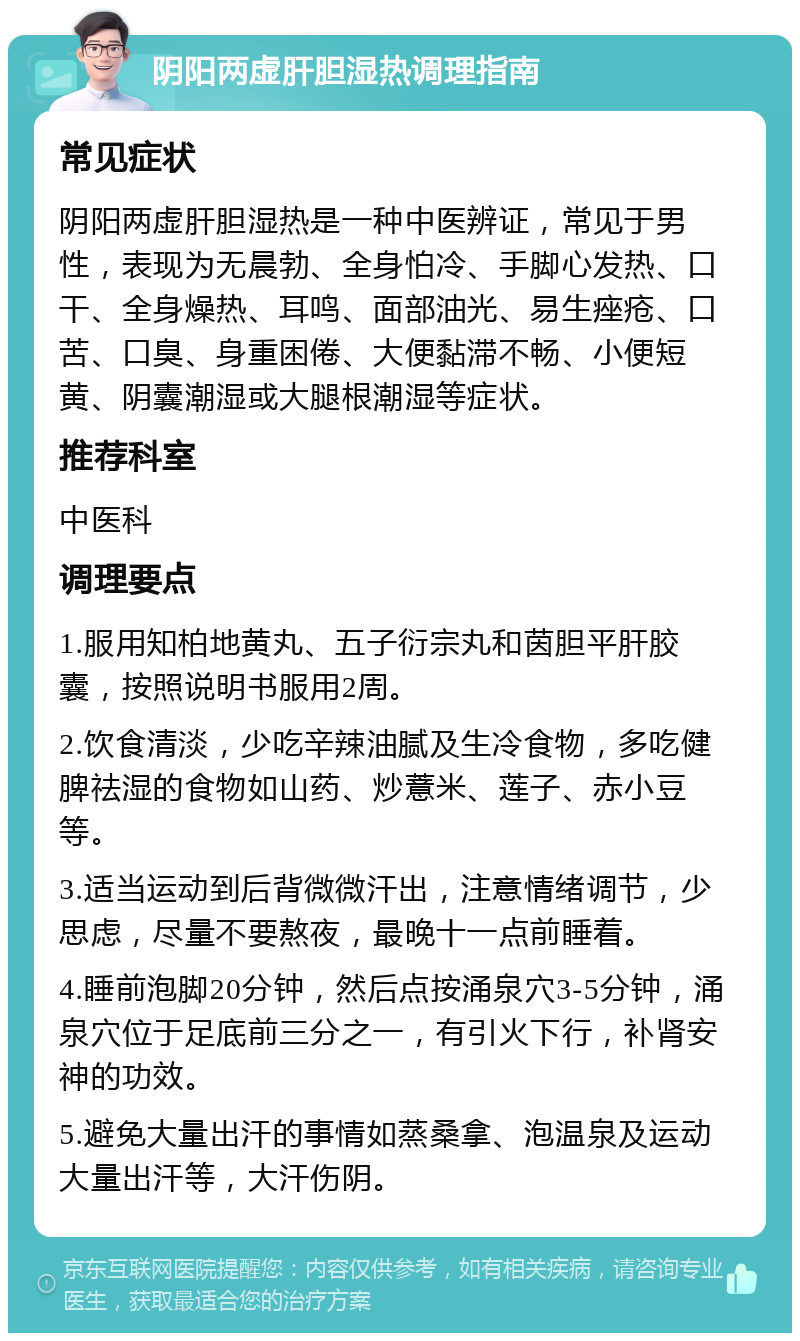 阴阳两虚肝胆湿热调理指南 常见症状 阴阳两虚肝胆湿热是一种中医辨证，常见于男性，表现为无晨勃、全身怕冷、手脚心发热、口干、全身燥热、耳鸣、面部油光、易生痤疮、口苦、口臭、身重困倦、大便黏滞不畅、小便短黄、阴囊潮湿或大腿根潮湿等症状。 推荐科室 中医科 调理要点 1.服用知柏地黄丸、五子衍宗丸和茵胆平肝胶囊，按照说明书服用2周。 2.饮食清淡，少吃辛辣油腻及生冷食物，多吃健脾祛湿的食物如山药、炒薏米、莲子、赤小豆等。 3.适当运动到后背微微汗出，注意情绪调节，少思虑，尽量不要熬夜，最晚十一点前睡着。 4.睡前泡脚20分钟，然后点按涌泉穴3-5分钟，涌泉穴位于足底前三分之一，有引火下行，补肾安神的功效。 5.避免大量出汗的事情如蒸桑拿、泡温泉及运动大量出汗等，大汗伤阴。