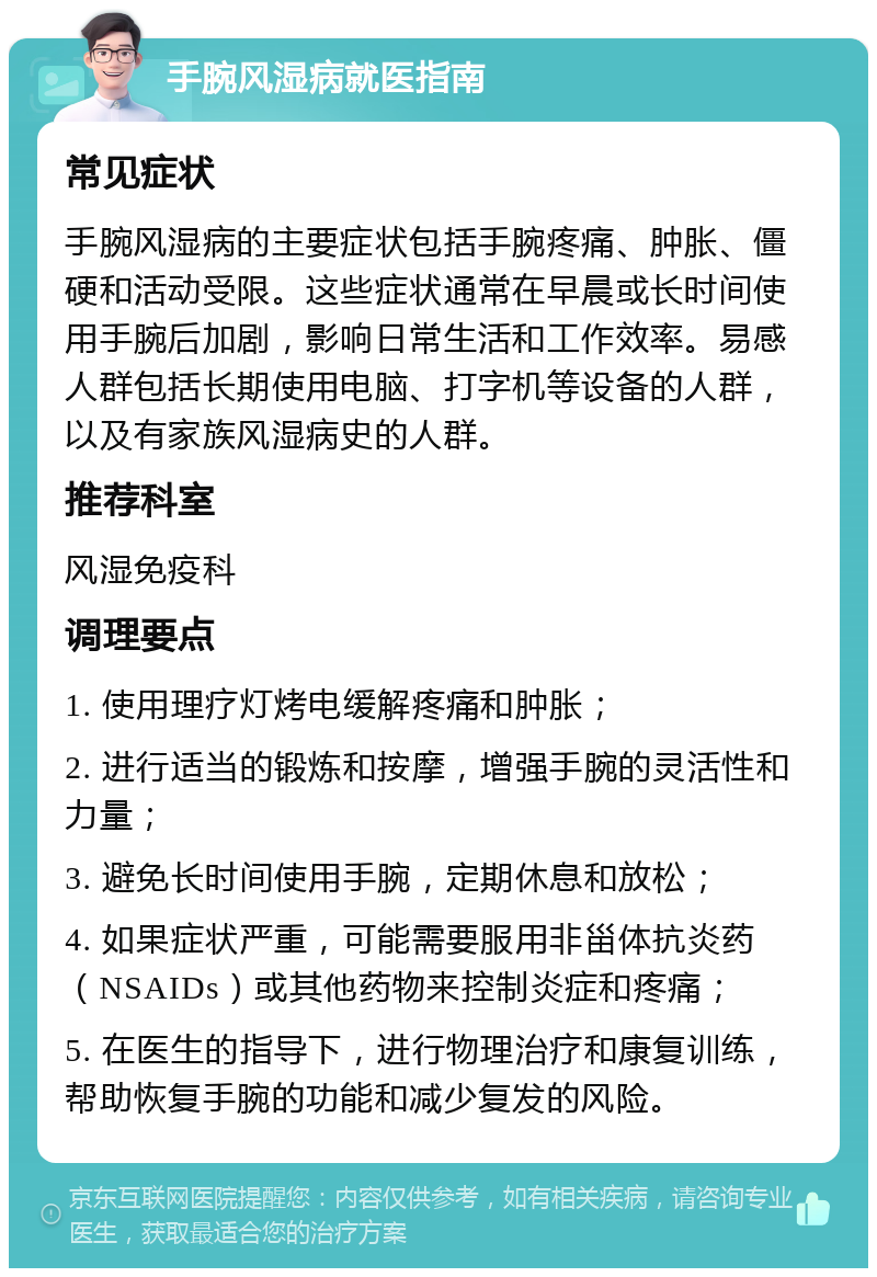 手腕风湿病就医指南 常见症状 手腕风湿病的主要症状包括手腕疼痛、肿胀、僵硬和活动受限。这些症状通常在早晨或长时间使用手腕后加剧，影响日常生活和工作效率。易感人群包括长期使用电脑、打字机等设备的人群，以及有家族风湿病史的人群。 推荐科室 风湿免疫科 调理要点 1. 使用理疗灯烤电缓解疼痛和肿胀； 2. 进行适当的锻炼和按摩，增强手腕的灵活性和力量； 3. 避免长时间使用手腕，定期休息和放松； 4. 如果症状严重，可能需要服用非甾体抗炎药（NSAIDs）或其他药物来控制炎症和疼痛； 5. 在医生的指导下，进行物理治疗和康复训练，帮助恢复手腕的功能和减少复发的风险。