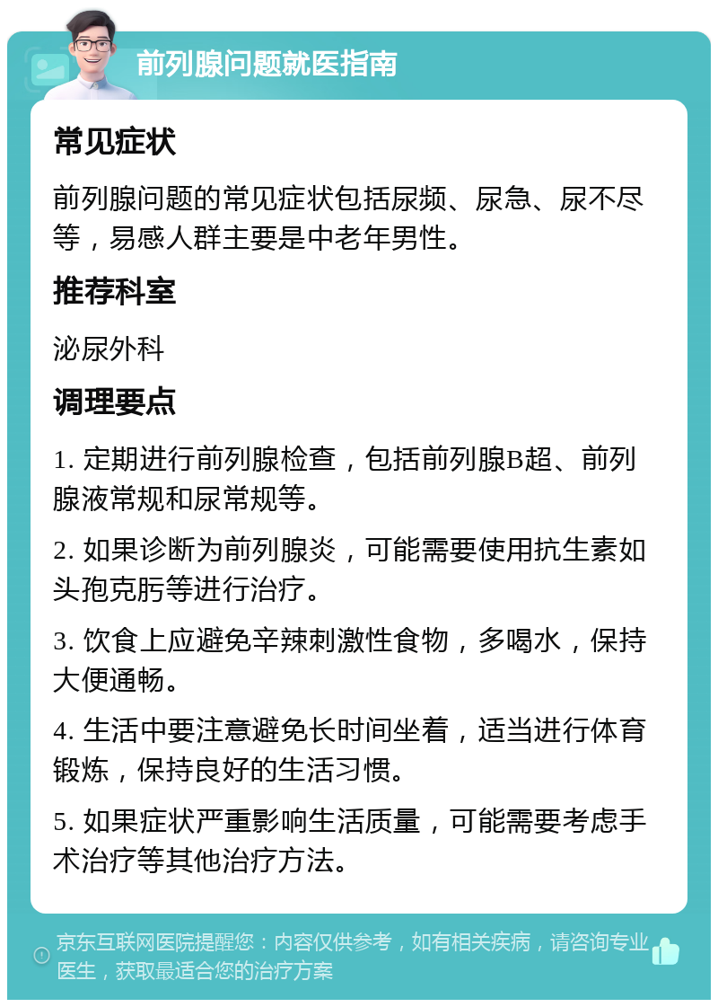 前列腺问题就医指南 常见症状 前列腺问题的常见症状包括尿频、尿急、尿不尽等，易感人群主要是中老年男性。 推荐科室 泌尿外科 调理要点 1. 定期进行前列腺检查，包括前列腺B超、前列腺液常规和尿常规等。 2. 如果诊断为前列腺炎，可能需要使用抗生素如头孢克肟等进行治疗。 3. 饮食上应避免辛辣刺激性食物，多喝水，保持大便通畅。 4. 生活中要注意避免长时间坐着，适当进行体育锻炼，保持良好的生活习惯。 5. 如果症状严重影响生活质量，可能需要考虑手术治疗等其他治疗方法。