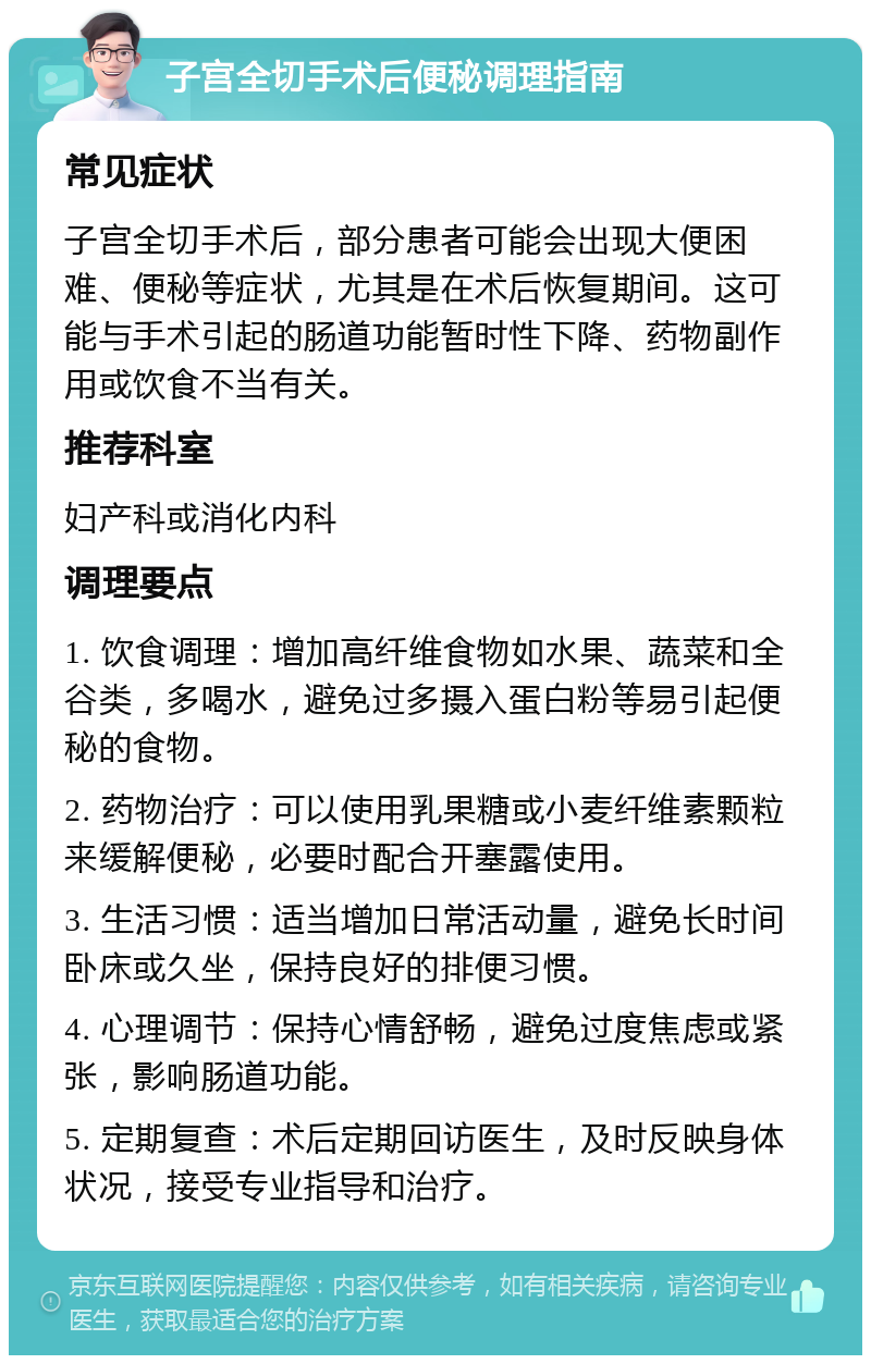 子宫全切手术后便秘调理指南 常见症状 子宫全切手术后，部分患者可能会出现大便困难、便秘等症状，尤其是在术后恢复期间。这可能与手术引起的肠道功能暂时性下降、药物副作用或饮食不当有关。 推荐科室 妇产科或消化内科 调理要点 1. 饮食调理：增加高纤维食物如水果、蔬菜和全谷类，多喝水，避免过多摄入蛋白粉等易引起便秘的食物。 2. 药物治疗：可以使用乳果糖或小麦纤维素颗粒来缓解便秘，必要时配合开塞露使用。 3. 生活习惯：适当增加日常活动量，避免长时间卧床或久坐，保持良好的排便习惯。 4. 心理调节：保持心情舒畅，避免过度焦虑或紧张，影响肠道功能。 5. 定期复查：术后定期回访医生，及时反映身体状况，接受专业指导和治疗。