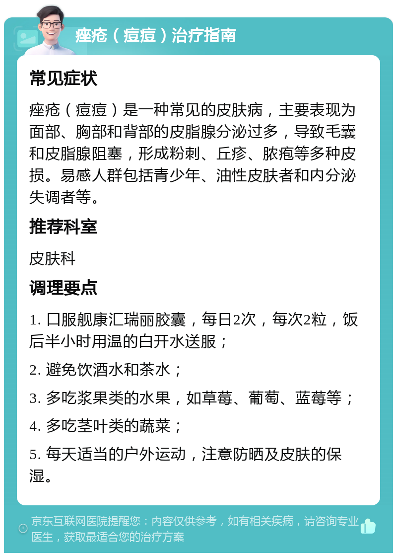 痤疮（痘痘）治疗指南 常见症状 痤疮（痘痘）是一种常见的皮肤病，主要表现为面部、胸部和背部的皮脂腺分泌过多，导致毛囊和皮脂腺阻塞，形成粉刺、丘疹、脓疱等多种皮损。易感人群包括青少年、油性皮肤者和内分泌失调者等。 推荐科室 皮肤科 调理要点 1. 口服舰康汇瑞丽胶囊，每日2次，每次2粒，饭后半小时用温的白开水送服； 2. 避免饮酒水和茶水； 3. 多吃浆果类的水果，如草莓、葡萄、蓝莓等； 4. 多吃茎叶类的蔬菜； 5. 每天适当的户外运动，注意防晒及皮肤的保湿。