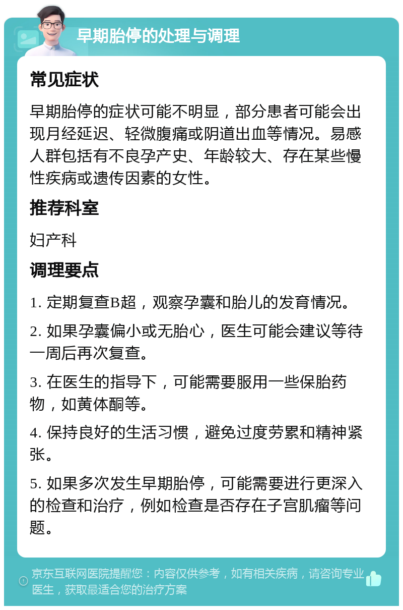 早期胎停的处理与调理 常见症状 早期胎停的症状可能不明显，部分患者可能会出现月经延迟、轻微腹痛或阴道出血等情况。易感人群包括有不良孕产史、年龄较大、存在某些慢性疾病或遗传因素的女性。 推荐科室 妇产科 调理要点 1. 定期复查B超，观察孕囊和胎儿的发育情况。 2. 如果孕囊偏小或无胎心，医生可能会建议等待一周后再次复查。 3. 在医生的指导下，可能需要服用一些保胎药物，如黄体酮等。 4. 保持良好的生活习惯，避免过度劳累和精神紧张。 5. 如果多次发生早期胎停，可能需要进行更深入的检查和治疗，例如检查是否存在子宫肌瘤等问题。