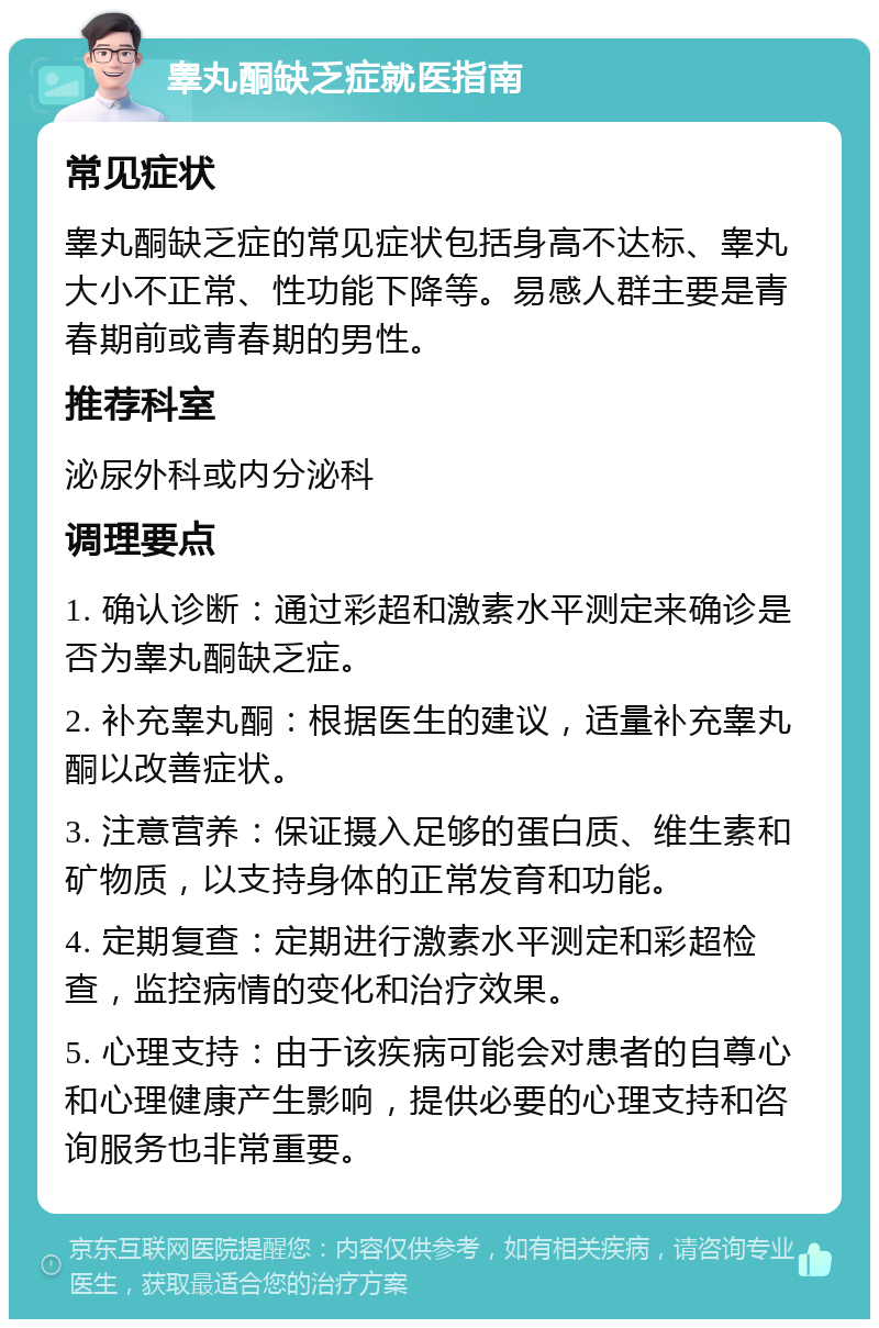 睾丸酮缺乏症就医指南 常见症状 睾丸酮缺乏症的常见症状包括身高不达标、睾丸大小不正常、性功能下降等。易感人群主要是青春期前或青春期的男性。 推荐科室 泌尿外科或内分泌科 调理要点 1. 确认诊断：通过彩超和激素水平测定来确诊是否为睾丸酮缺乏症。 2. 补充睾丸酮：根据医生的建议，适量补充睾丸酮以改善症状。 3. 注意营养：保证摄入足够的蛋白质、维生素和矿物质，以支持身体的正常发育和功能。 4. 定期复查：定期进行激素水平测定和彩超检查，监控病情的变化和治疗效果。 5. 心理支持：由于该疾病可能会对患者的自尊心和心理健康产生影响，提供必要的心理支持和咨询服务也非常重要。