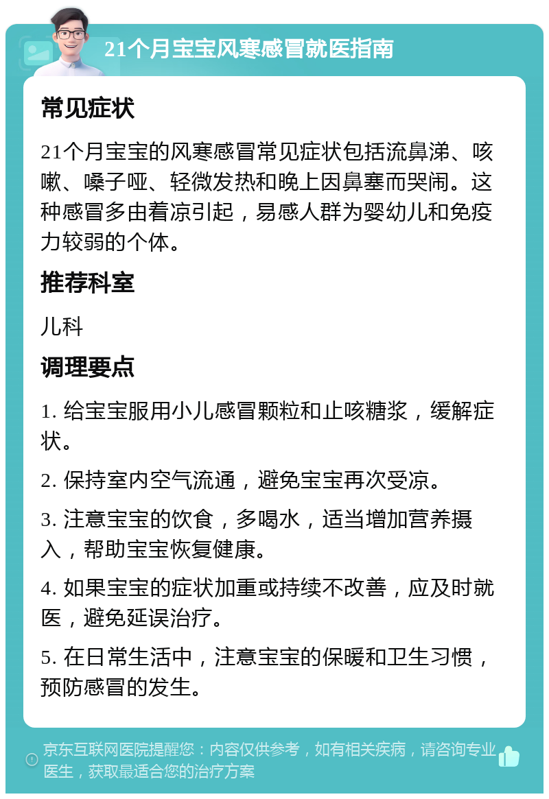 21个月宝宝风寒感冒就医指南 常见症状 21个月宝宝的风寒感冒常见症状包括流鼻涕、咳嗽、嗓子哑、轻微发热和晚上因鼻塞而哭闹。这种感冒多由着凉引起，易感人群为婴幼儿和免疫力较弱的个体。 推荐科室 儿科 调理要点 1. 给宝宝服用小儿感冒颗粒和止咳糖浆，缓解症状。 2. 保持室内空气流通，避免宝宝再次受凉。 3. 注意宝宝的饮食，多喝水，适当增加营养摄入，帮助宝宝恢复健康。 4. 如果宝宝的症状加重或持续不改善，应及时就医，避免延误治疗。 5. 在日常生活中，注意宝宝的保暖和卫生习惯，预防感冒的发生。