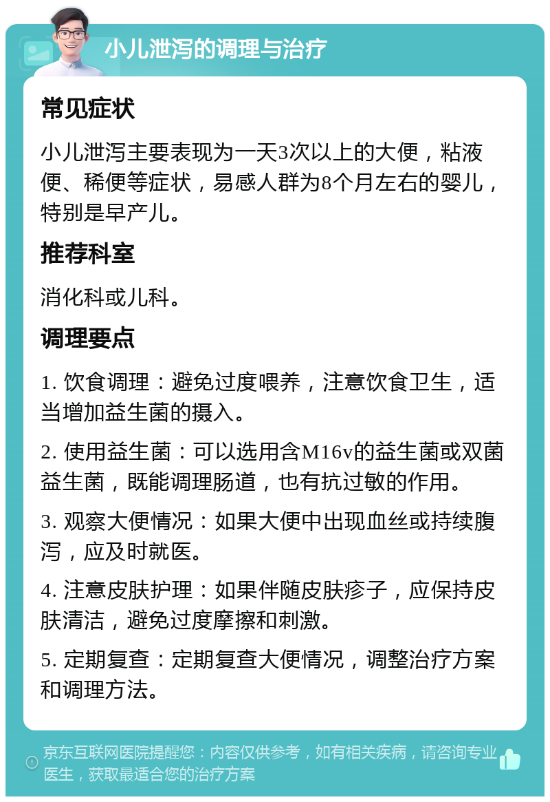 小儿泄泻的调理与治疗 常见症状 小儿泄泻主要表现为一天3次以上的大便，粘液便、稀便等症状，易感人群为8个月左右的婴儿，特别是早产儿。 推荐科室 消化科或儿科。 调理要点 1. 饮食调理：避免过度喂养，注意饮食卫生，适当增加益生菌的摄入。 2. 使用益生菌：可以选用含M16v的益生菌或双菌益生菌，既能调理肠道，也有抗过敏的作用。 3. 观察大便情况：如果大便中出现血丝或持续腹泻，应及时就医。 4. 注意皮肤护理：如果伴随皮肤疹子，应保持皮肤清洁，避免过度摩擦和刺激。 5. 定期复查：定期复查大便情况，调整治疗方案和调理方法。